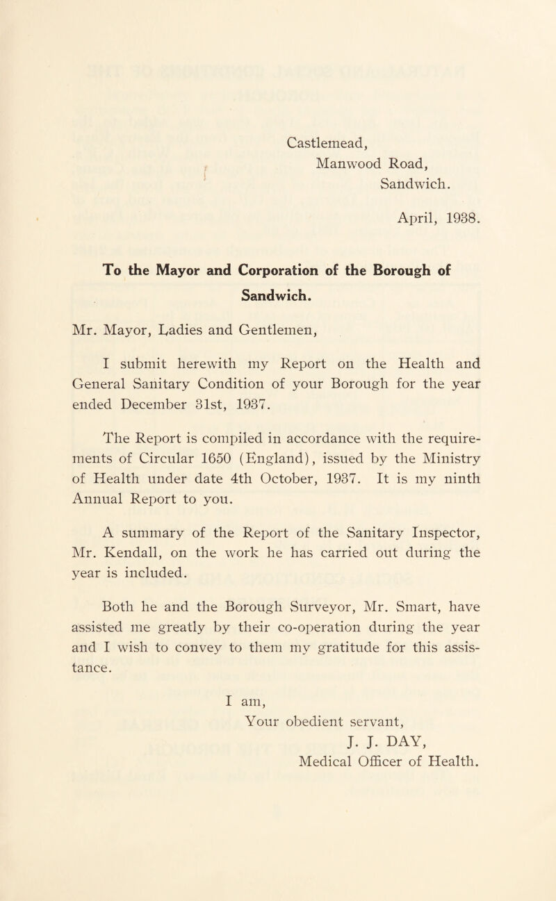 Castlemead, Manwood Road, Sandwich. April, 1938. To the Mayor and Corporation of the Borough of Sandwich. Mr. Mayor, Radies and Gentlemen, I submit herewith my Report on the Health and General Sanitary Condition of your Borough for the year ended December 31st, 1937. The Report is compiled in accordance with the require¬ ments of Circular 1650 (England), issued by the Ministry of Health under date 4th October, 1937. It is my ninth Annual Report to you. A summary of the Report of the Sanitary Inspector, Mr. Kendall, on the work he has carried out during the year is included. Both he and the Borough Surveyor, Mr. Smart, have assisted me greatly by their co-operation during the year and I wish to convey to them my gratitude for this assis¬ tance. I am, Your obedient servant, J. J. DAY, Medical Officer of Health.