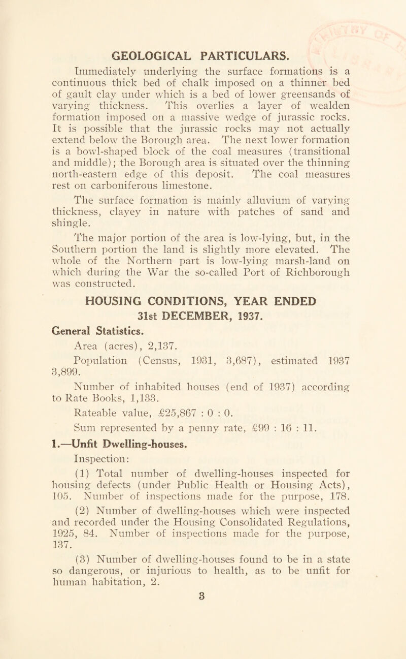 GEOLOGICAL PARTICULARS. Immediately underlying the surface formations is a continuous thick bed of chalk imposed on a thinner bed of gault clay under which is a bed of lower greensands of varying thickness. This overlies a layer of wealden formation imposed on a massive wedge of jurassic rocks. It is possible that the jurassic rocks may not actually extend below the Borough area. The next lower formation is a bowl-shaped block of the coal measures (transitional and middle); the Borough area is situated over the thinning north-eastern edge of this deposit. The coal measures rest on carboniferous limestone. The surface formation is mainly alluvium of varying thickness, clayey in nature with patches of sand and shingle. The major portion of the area is low-lying, but, in the Southern portion the land is slightly more elevated. The whole of the Northern part is low-lying marsh-land on which during the War the so-called Port of Richborough was constructed. HOUSING CONDITIONS, YEAR ENDED 31st DECEMBER, 1937. General Statistics. Area (acres), 2,137. Population (Census, 1931, 3,687), estimated 1937 3,899. Number of inhabited houses (end of 1937) according to Rate Books, 1,133. Rateable value, £25,867 : 0 : 0. Sum represented by a penny rate, £99 : 16 : 11. 1.—Unfit Dwelling-houses. Inspection: (1) Total number of dwelling-houses inspected for housing defects (under Public Health or Housing Acts), 105. Number of inspections made for the purpose, 178. (2) Number of dwelling-houses which were inspected and recorded under the Housing Consolidated Regulations, 1925, 84. Number of inspections made for the purpose, 137. (3) Number of dwelling-houses found to be in a state so dangerous, or injurious to health, as to be unfit for human habitation, 2.
