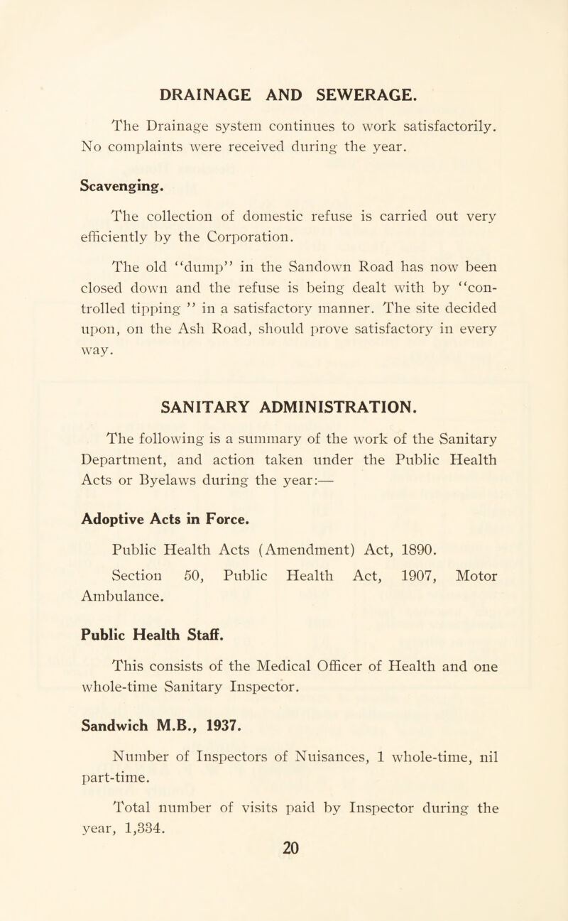 DRAINAGE AND SEWERAGE. The Drainage system continues to work satisfactorily. No complaints were received during the year. Scavenging. The collection of domestic refuse is carried out very efficiently by the Corporation. The old “dump” in the Sandown Road has now been closed down and the refuse is being dealt with by “con¬ trolled tipping ” in a satisfactory manner. The site decided upon, on the Ash Road, should prove satisfactory in every way. SANITARY ADMINISTRATION. The following is a summary of the work of the Sanitary Department, and action taken under the Public Health Acts or Byelaws during the year:— Adoptive Acts in Force. Public Health Acts (Amendment) Act, 1890. Section 50, Public Health Act, 1907, Motor Ambulance. Public Health Staff. This consists of the Medical Officer of Health and one whole-time Sanitary Inspector. Sandwich M.B., 1937. Number of Inspectors of Nuisances, 1 whole-time, nil part-time. Total number of visits paid by Inspector during the year, 1,334.