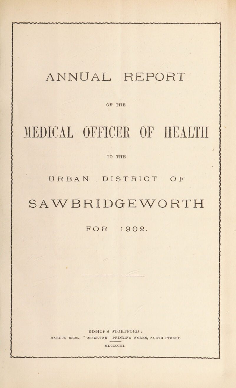 ANNUAL REPORT . OF THE MEDICAL OFFICER OF HEALTH * TO THE URBAN DISTRICT OF S A WB RIDGE WORTH FOR 19 0 2. BISHOP'S STOETFOED : MARKON BROS., “OBSERVER” PRINTING WORKS, NORTH STREET. MDCCCCIII. rcxt'-au-.