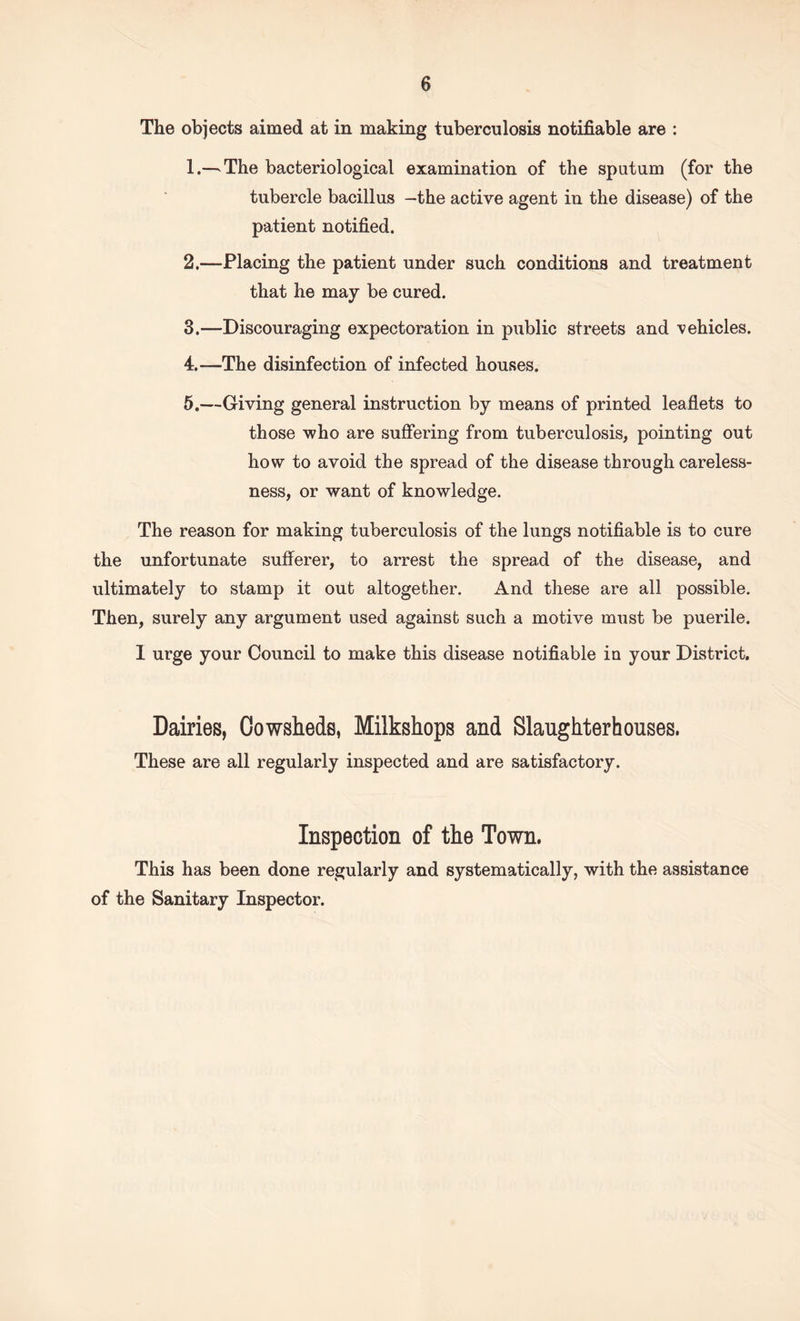 The objects aimed at in making tuberculosis notifiable are : 1. —The bacteriological examination of the sputum (for the tubercle bacillus —the active agent in the disease) of the patient notified. 2. —Placing the patient under such conditions and treatment that he may be cured. 3. —Discouraging expectoration in public streets and vehicles. 4. —The disinfection of infected houses. 5. —Giving general instruction by means of printed leaflets to those who are suffering from tuberculosis, pointing out how to avoid the spread of the disease through careless¬ ness, or want of knowledge. The reason for making tuberculosis of the lungs notifiable is to cure the unfortunate sufferer, to arrest the spread of the disease, and ultimately to stamp it out altogether. And these are all possible. Then, surely any argument used against such a motive must be puerile. I urge your Council to make this disease notifiable iu your District. Dairies, Cowsheds, Milkshops and Slaughterhouses. These are all regularly inspected and are satisfactory. Inspection of the Town. This has been done regularly and systematically, with the assistance of the Sanitary Inspector.