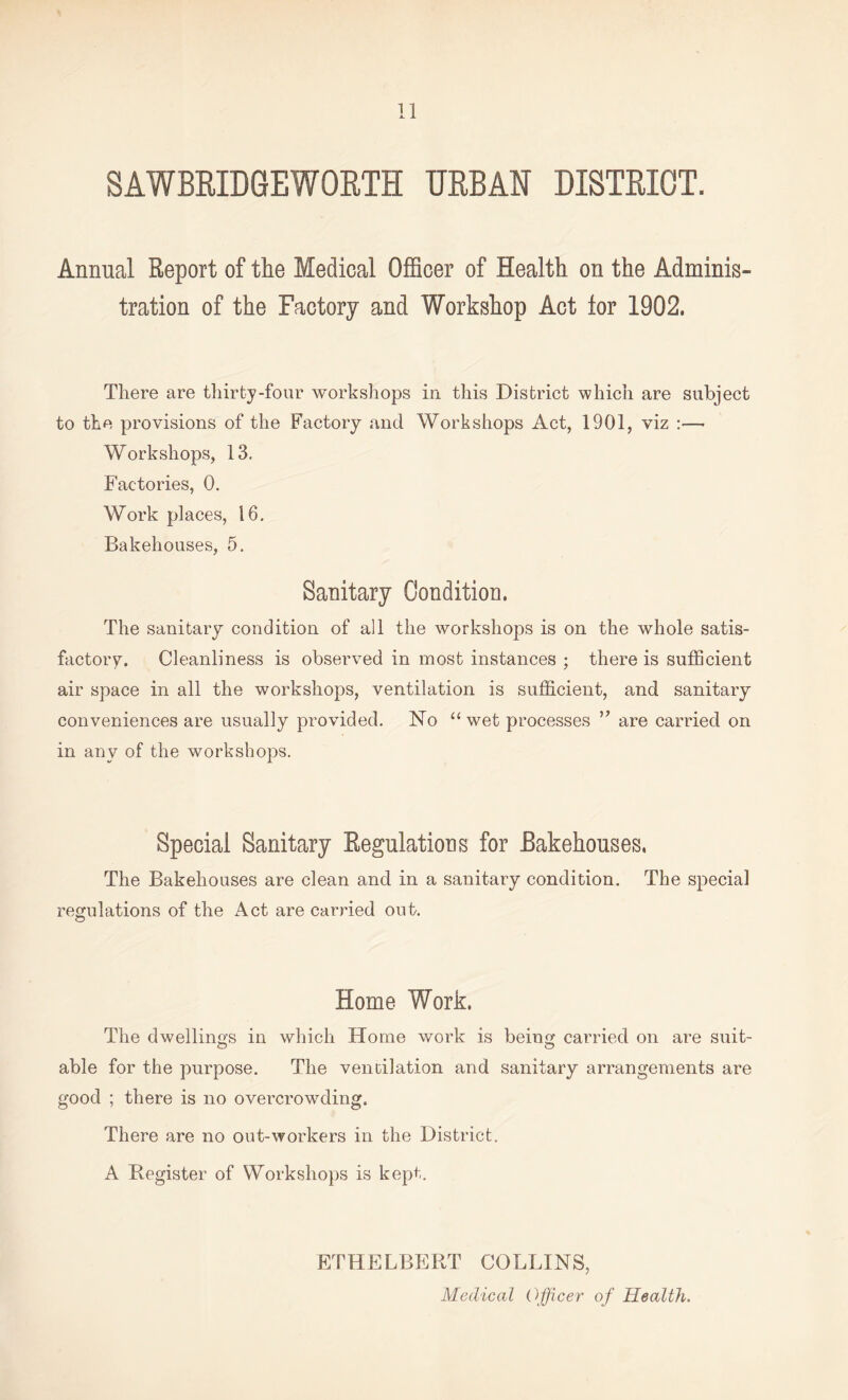 SAWBRIDGEWORTH URBAN DISTRICT. Annual Report of the Medical Officer of Health on the Adminis¬ tration of the Factory and Workshop Act lor 1902. There are thirty-four workshops in this District which are subject to the provisions of the Factory and Workshops Act, 1901, viz :— Workshops, 13, Factories, 0. Work places, 16. Bakehouses, 5. Sanitary Condition. The sanitary condition of all the workshops is on the whole satis¬ factory. Cleanliness is observed in most instances ; there is sufficient air space in all the workshops, ventilation is sufficient, and sanitary conveniences are usually provided. No “wet processes ” are carried on in any of the workshops. Special Sanitary Regulations for Bakehouses, The Bakehouses are clean and in a sanitary condition. The special regulations of the Act are carried out. Home Work. The dwellings in which Home work is being carried on are suit- o o able for the purpose. The ventilation and sanitary arrangements are good ; there is no overcrowding. There are no out-workers in the District. A Register of Workshops is kept. ETHELBERT COLLINS, Medical Officer of Health.