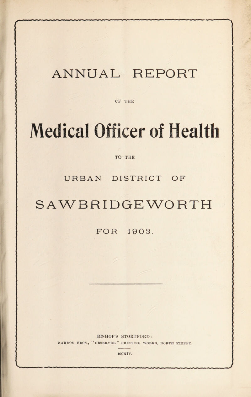 ANNUAL REPORT CF THE Medical Officer of Health TO THE URBAN DISTRICT OF SAWB RIDGE WORTH FOR 1903. BISHOP’S STORTFORD : MARDON BROS., “OBSERVER” PRINTING WORKS, NORTH STREET. MCMIV. J