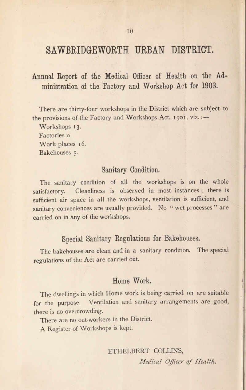 S A WBRIDGEWORTH URBAN DISTRICT. Annual Report of the Medical Officer of Health on the Ad¬ ministration ol the Factory and Workshop Act for 1903. There are thirty-four workshops in the District which are subject to the provisions of the Factory and Workshops Act, 1901, viz.:— Workshops 13. Factories o. Work places 16. Bakehouses 5. Sanitary Condition. The sanitary condition of all the workshops is on the whole satisfactory. Cleanliness is observed in most instances ; there is sufficient air space in all the workshops, ventilation is sufficient, and sanitary conveniences are usually provided. No “ wet processes ” are carried on in any of the workshops. Special Sanitary Regulations for Bakehouses. The bakehouses are clean and in a sanitary condition. The special regulations of the Act are carried out. Home Work. The dwellings in which Home work is being carried on are suitable for the purpose. Ventilation and sanitary arrangements are good, there is no overcrowding. There are no out-workers in the District. A Register of Workshops is kept. ETHELBERT COLLINS, Medical Officer of Health.