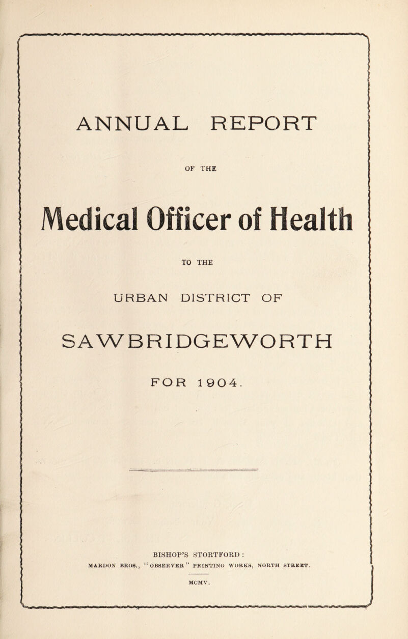 ANNUAL REPORT OF THE Medical Officer of Health TO THE URBAN DISTRICT OF SAWBRIDGEWORTH FOR 1904. BISHOP’S STORTFORD : MAROON BROS., “ OBSERVER ” PRINTING WORKS, NORTH STREET. MC'MV. J