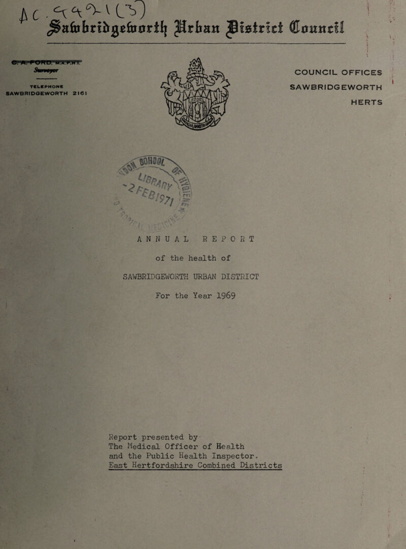 ^ ^ ^ V b J ^aftibrtJrgcfttortlj Prban Ji!0tr!it Counts! i •p TSUCPHONC SAWBRIDGEWORTH 2161 COUNCIL OFFICES SAWBRIDGEWORTH HERTS of the health of SAWBRIDGEVroRTH URBAN DISTRICT For the Year 1969 Report presented by The Medical Officer of Health and the Public Health Inspectoro East Hertfordshire Combined Districts