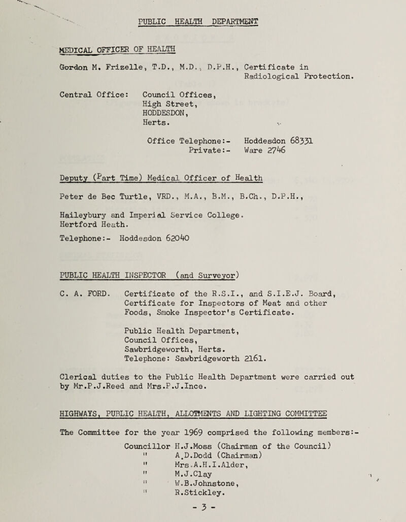 PUBLIC HEALTH DEPARTMENT MEDICAL OFFICER OF HEALTH Gordon M. Frizelle, T.D., M.D.,, D,P.H., Certificate in Radiological Protection. Central Office: Coimcil Offices, High Street, HODDESDON, Herts. Office Telephone:- Hoddesdon 68331 Private:- Ware 27^ Deputy (I'art Time) Medical Officer of Health Peter de Bee Turtle, VRD., M.A., B.M., B.Ch., D.P.H., Haileybury and Imperial Service College. Hertford Heath, Telephone:- Hoddesdon 62040 PUBLIC HEALTH INSPECTOR (and Surveyor) C. A. FORD. Certificate of the R.S.I., and S.I.E.J. Board, Certificate for Inspectors of Meat and other Foods, Smoke Inspector's Certificate. Public Health Department, Council Offices, Sawbridgeworth, Herts. Telephone: Sawbridgev/orth 2l6l. Clerical duties to the Public Health Department were carried out by Mr.P.J.Reed and Mrs.P.J.Ince. HIGHWAYS, PUBLIC HEALTH, ALLOTMENTS AND LIGHTING COMMITTEE The Committee for the year 1969 comprised the following members: Councillor H.J.Moss (Chairman of the Council)  A,D.Dodd (Chairman)  Mrs.A.H.I.Alder,  M.J.Clay ” V/.B. Johnstone, ” R.Stickley. - 3 -