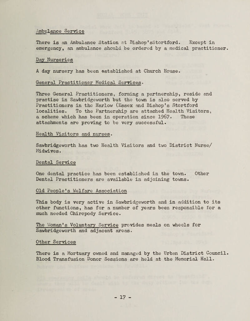 Ambulonce Service There is an Ambulance Station at Bishop'sStortford. Except in emergency, an ambulance should be ordered by a medical practitioner. Day Nurseries A day nursery has been established at Church House. General Practitioner Medical. Services. Three General Practitioners, forming a partnership, reside and practise in Sawbridgeworth but the town is also served by Practitioners in the Harlow (Essex and Bishop's Stortford localities. To the Partnership are attached Health Visitors, a scheme which has been in operation since 1967* These attachments are proving to be very successful. Health Visitors and nurses. Sawbridgeworth has two Health Visitors and two District Nurse/ Midwives. Dental Service One dental practice has been established in the town. Other Dental Practitioners are available in adjoining tovms. Old People's Welfare Association This body is very active in Sawbridgeworth and in addition to its other functions, has for a number of years been responsible for a much needed Chiropody Service. The Woman's Voluntary Service provides meals on wheels for Sawbridgeworth and adjacent areas. Other Services There is a Mortuary ov/ned and managed by the Urban District Council. Blood Transfusion Donor Sessions are held at the Memorial Hall. - 17 -