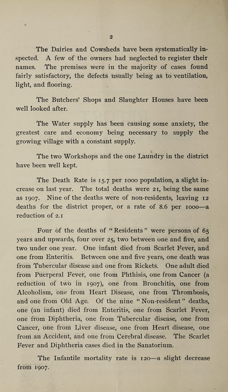 The Dairies and Cowsheds have been systematically in¬ spected. A few of the owners had neglected to register their names. The premises were in the majority of cases found fairly satisfactory, the defects usuall}^ being as to ventilation, light, and flooring. The Butchers’ Shops and Slaughter Houses have been well looked after. The Water supply has been causing some anxiety, the greatest care and economy being necessary to supply the growing village with a constant supply. The two Workshops and the one Laundry in the district have been well kept. The Death Rate is 15.7 per 1000 population, a slight in¬ crease on last year. The total deaths were 21, being the same as 1907. Nine of the deaths were of non-residents, leaving 12 deaths for the district proper, or a rate of 8.6 per 1000—a reduction of 2.1 Four of the deaths of “ Residents ” were persons of 65 years and upwards, four over 25, two between one and five, and two under one year. One infant died from Scarlet Fever, and one from Enteritis. Between one and five years, one death was from Tubercular disease and one from Rickets. One adult died from Puerperal Fever, one from Phthisis, one from Cancer (a reduction of two in 1907), one from Bronchitis, one from Alcoholism, one from Heart Disease, one from Thrombosis, and one from Old Age. Of the nine “ Non-resident ” deaths, one (an infant) died from Enteritis, one from Scarlet Fever, one from Diphtheria, one from Tubercular disease, one from Cancer, one from Liver disease, one from Heart disease, one from an Accident, and one from Cerebral disease. The Scarlet Fever and Diphtheria cases died in the Sanatorium. The Infantile mortality rate is 120—a slight decrease from 1907.