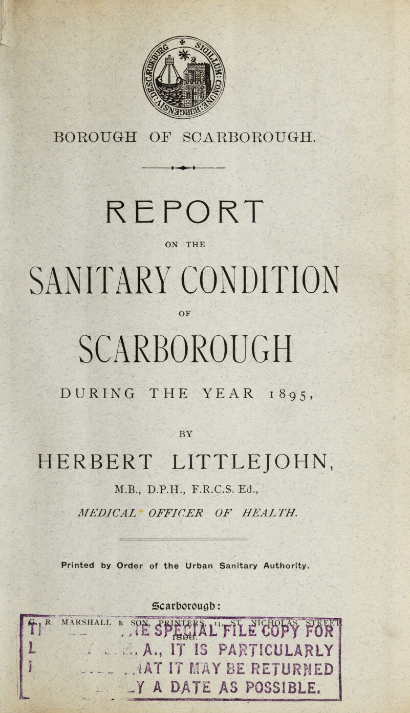 REPORT ON THE OF ;»_ O' O'. DURING THE YEAR 1895, BY HERBERT LITTLEJOHN, M.B., D.P.H., F.R.C.S. Ed., MEDICAL OFFICER OF HEALTH. Printed by Order of the Urban Sanitary Authority. Scarborough: R. MARSHALL & Sp^, I E.A., IT IS PARTICULARLY , ;IAT IT MAY BE RETURNED Si A DATE AS POSSIBLE.