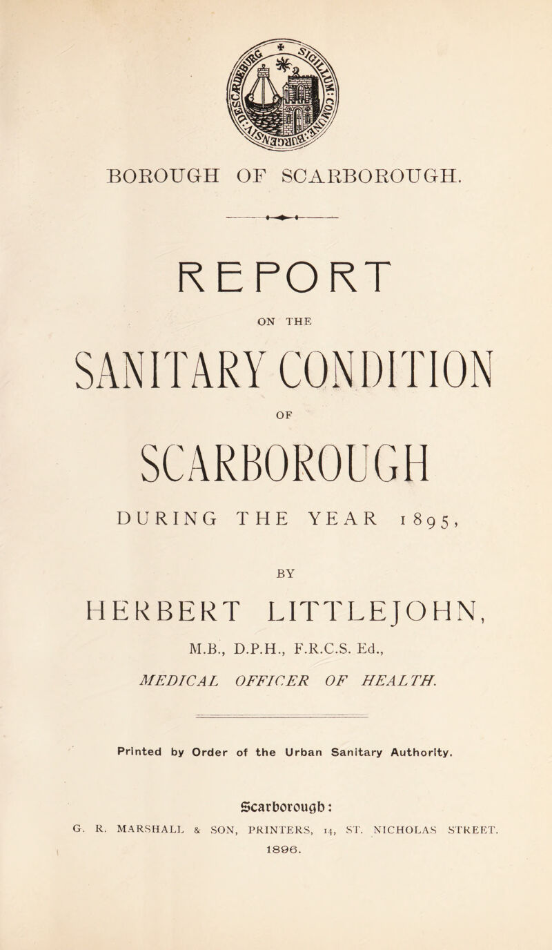 i ♦ > REPORT ON THE SANITARY CONDITION OF SCARBOROUGH DURING THE YEAR 1895, HERBERT LITTLEJOHN, M.B , D.P.H., F.R.C.S. Ed., MEDICAL OFFICER OF HEALTH. Printed by Order of the Urban Sanitary Authority. Scarborough: G. R. MARSHALL & SON, PRINTERS, 14, ST. NICHOLAS STREET. 1896.