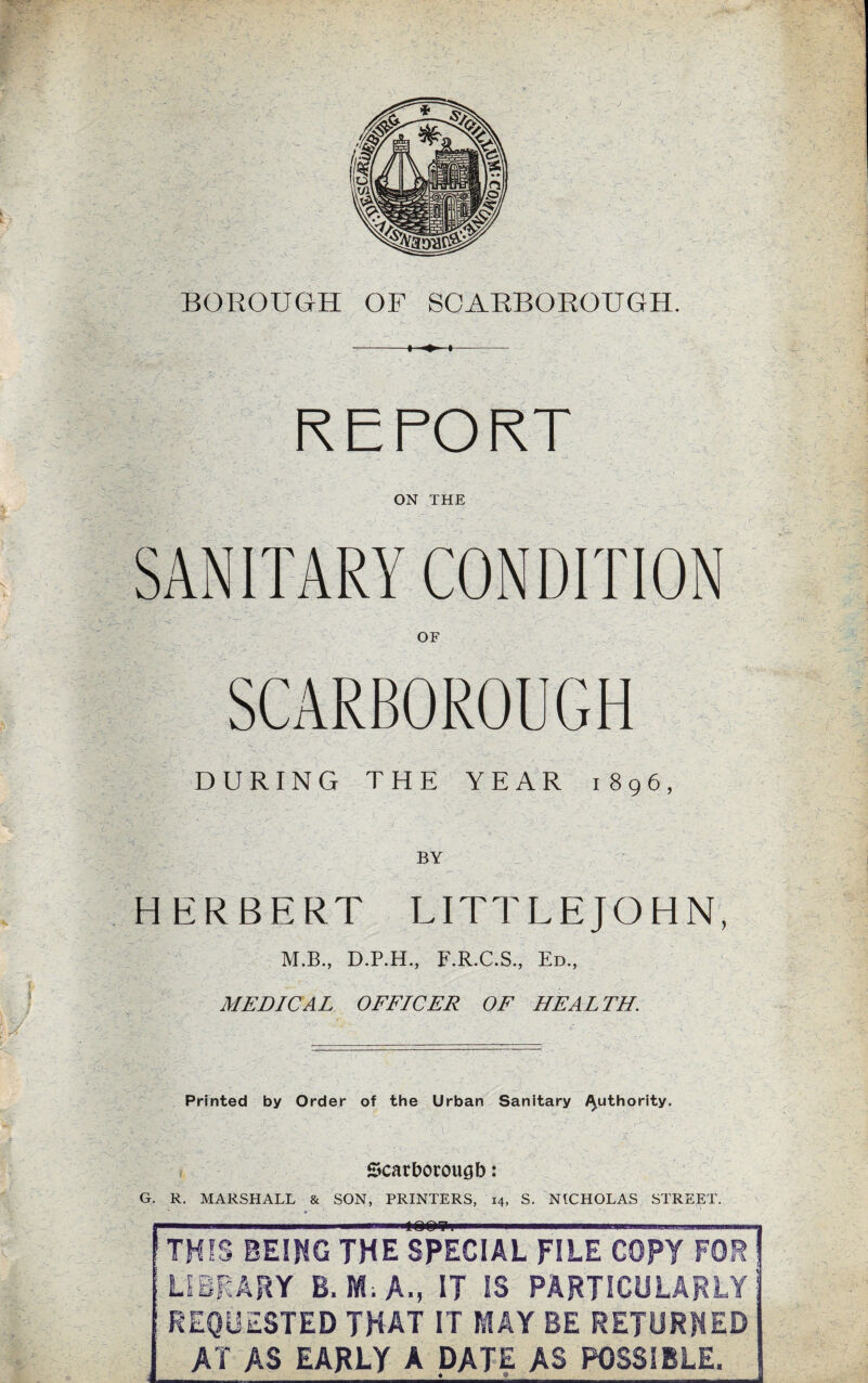 REPORT DURING THE YEA:R 1896, by u. HERBERT LITTLEJOHN, M.B., D.P.H., F.R.C.S., Ed., MEDICAL OFFICER OF HEALTH. Printed by Order of the Urban Sanitary /^uthority. f Scarborough: G. R. MARSHALL & SON, PRINTERS, 14, S. NICHOLAS STREET. ■■■ III iOQITti .. ... THIS BEING THE SPECIAL FILE COPY FOR LIBRARY B. M.A.,JT IS PARTICULARLY REQUESTED THAT IT MAY BE RETURNED AY AS EARLY A DATE AS POSSIBLE.