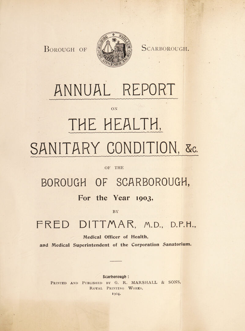 ANNUAL REPORT ON THE HEALTH, SANITARY CONDITION, sc. OF THE BOROUGH OF SCARBOROUGH, For the Year 1903, BY FRED DITTAAR, n.d„ d.p.h.. Medical Officer of Health, and Medical Superintendent of the Corporation Sanatorium. Scarborough : Printed and Published by G. R. MARSHALL & SONS, Royal Printing Works, 1904.