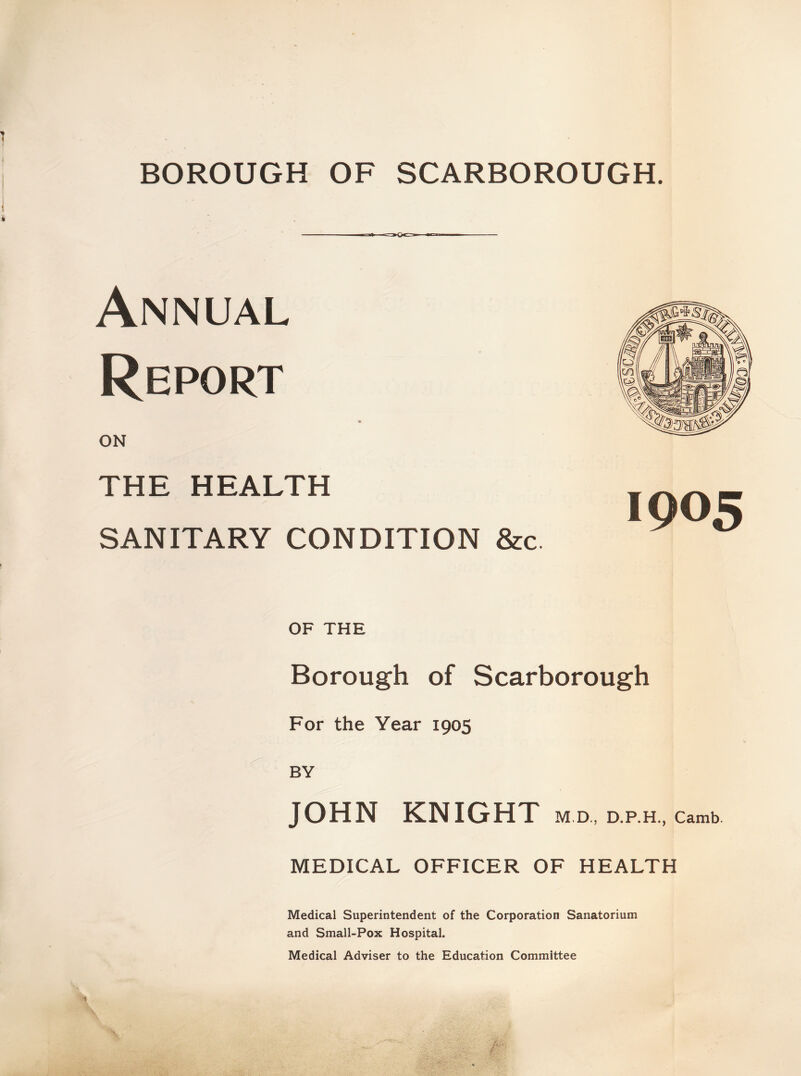 BOROUGH OF SCARBOROUGH. Annual Report ON THE HEALTH SANITARY CONDITION &c. OF THE Borough of Scarborough For the Year 1905 BY JOHN KNIGHT M.D., D.P.H., Camb. MEDICAL OFFICER OF HEALTH Medical Superintendent of the Corporation Sanatorium and Small-Pox Hospital. Medical Adviser to the Education Committee