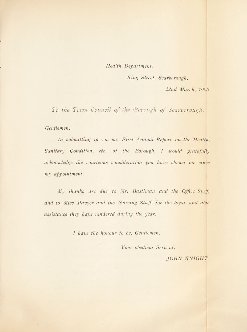 Health Department, King Street, Scarborough, 22nd March, 1906. To the Town Council of the (Borough of Scarborough. Gentlemen, In submitting to you my First Annual Report on the Health, Sanitary Condition, etc. of the Borough, I would gratefully acknowledge the courteous consideration you have shewn me since my appointment. My thanks are due to Mr. Bastiman and the Office Staff, and to Miss Pavyer and the Nursing Staff, for the loyal and able assistance they have rendered during the year. I have the honour to be, Gentlemen, Your obedient Servant, JOHN KNIGHT