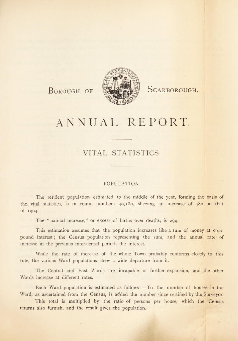 Borough of Scarborough. annual report. VITAL STATISTICS POPULATION. The resident population estimated to the middle of the year, forming the basis of the vital statistics, is in round numbers 40,180, shewing an increase of 480 on that of 1904. The “natural increase,” or excess of births over deaths, is 299. This estimation assumes that the population increases like a sum of money at com¬ pound interest; the Census population representing the sum, and the annual rate of increase in the previous inter-censal period, the interest. While the rate of increase of the whole Town probably conforms closely to this rule, the various Ward populations shew a wide departure from it. The Central and East Wards are incapable of further expansion, and the other Wards increase at different rates. Each Ward population is estimated as follows :—To the number of houses in the Ward, as ascertained from the Census, is added the number since certified by the Surveyor. This total is multiplied by the ratio of persons per house, which the Census returns also furnish, and the result gives the population.