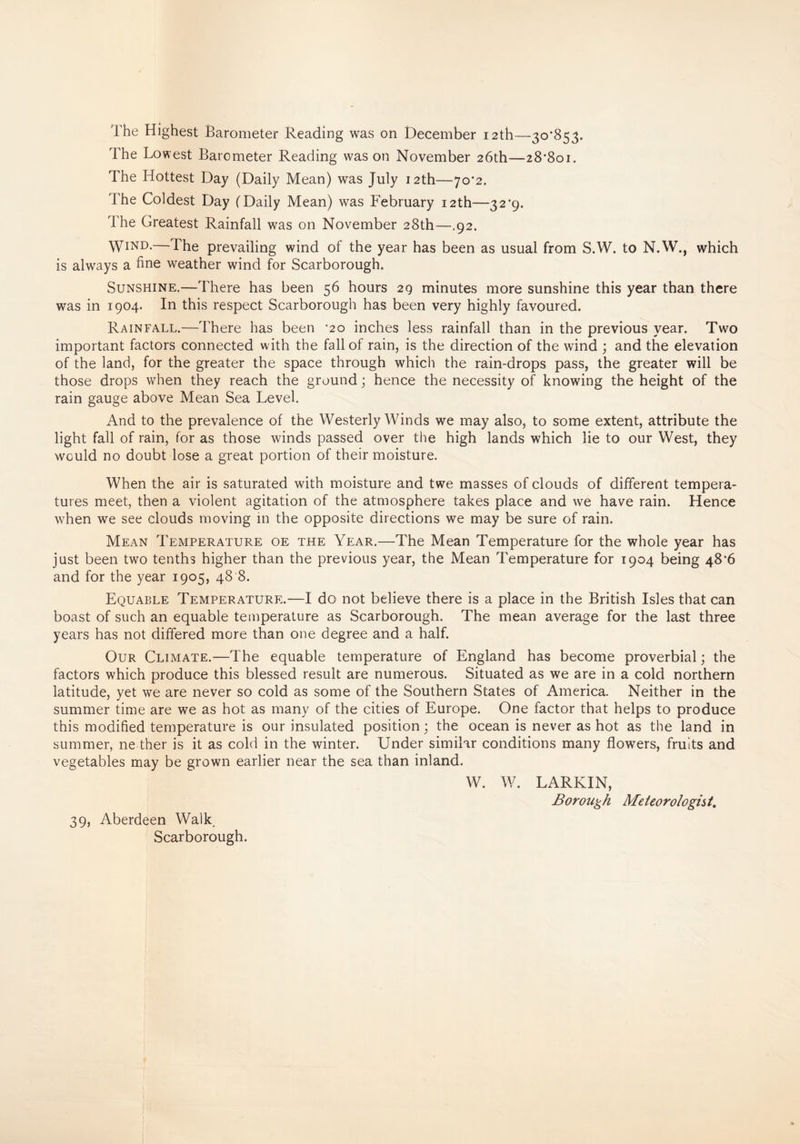 The Lowest Barometer Reading was on November 26th—28*801. The Hottest Day (Daily Mean) was July 12th—70*2. The Coldest Day (Daily Mean) was February 12th—32*9. The Greatest Rainfall was on November 28th—.92. Wind.—The prevailing wind of the year has been as usual from S.W. to N.W., which is always a fine weather wind for Scarborough. Sunshine.—There has been 56 hours 29 minutes more sunshine this year than there was in 1904. In this respect Scarborough has been very highly favoured. Rainfall.—There has been *20 inches less rainfall than in the previous year. Two important factors connected with the fall of rain, is the direction of the wind ; and the elevation of the land, for the greater the space through which the rain-drops pass, the greater will be those drops when they reach the ground; hence the necessity of knowing the height of the rain gauge above Mean Sea Level. And to the prevalence of the Westerly Winds we may also, to some extent, attribute the light fall of rain, for as those winds passed over the high lands which lie to our West, they would no doubt lose a great portion of their moisture. When the air is saturated with moisture and twe masses of clouds of different tempera¬ tures meet, then a violent agitation of the atmosphere takes place and we have rain. Hence when we see clouds moving in the opposite directions we may be sure of rain. Mean Temperature oe the Year.—The Mean Temperature for the whole year has just been two tenths higher than the previous year, the Mean Temperature for 1904 being 48*6 and for the year 1905, 48 8. Equable Temperature.—I do not believe there is a place in the British Isles that can boast of such an equable temperature as Scarborough. The mean average for the last three years has not differed more than one degree and a half. Our Climate.—The equable temperature of England has become proverbial; the factors which produce this blessed result are numerous. Situated as we are in a cold northern latitude, yet we are never so cold as some of the Southern States of America. Neither in the summer time are we as hot as many of the cities of Europe. One factor that helps to produce this modified temperature is our insulated position; the ocean is never as hot as the land in summer, ne ther is it as cold in the winter. Under similar conditions many flowers, fruits and vegetables may be grown earlier near the sea than inland. W. W. LARKIN, Borough Meteorologist. 39, Aberdeen Walk Scarborough.