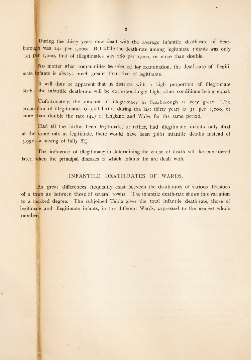 ■j During the thirty years now dealt with the average infantile death-rate of Scar¬ borough was 144 per 1,000. But while the death-rate among legitimate infants was only 133 P| 1)000, that of illegitimates was 280 per 1,000, or more than double. f No matter what communities be selected for examination, the death-rate of illegiti¬ mate infants is always much greater than that of legitimate. 'It will thus be apparent that in districts with a high proportion of illegitimate births, the infantile death-rate will be correspondingly high, other conditions being equal. Unfortunately, the amount of illegitimacy in Scarborough is very great. The proportion of illegitimate to total births during the last thirty years is 91 per i,ooo, or more than double the rate (44) of England and Wales for the same period. Had all the births been legitimate, or rather, had illegitimate infants only died at the same rate as legitimate, there would have been 3,661 infantile deaths instead of 3,992—a saving of fully 8%. The influence of illegitimacy in determining the cause of death will be considered later, when the principal diseases of which infants die are dealt with. INFANTILE DEATH-RATES OF WARDS. £s great differences frequently exist between the death-rates of various divisions of a town as between those of several towns. The infantile death-rate shews this variation to a marked degree. The subjoined Table gives the total infantile death-rate, those of legitimate and illegitimate infants, in the different Wards, expressed to the nearest whole number,