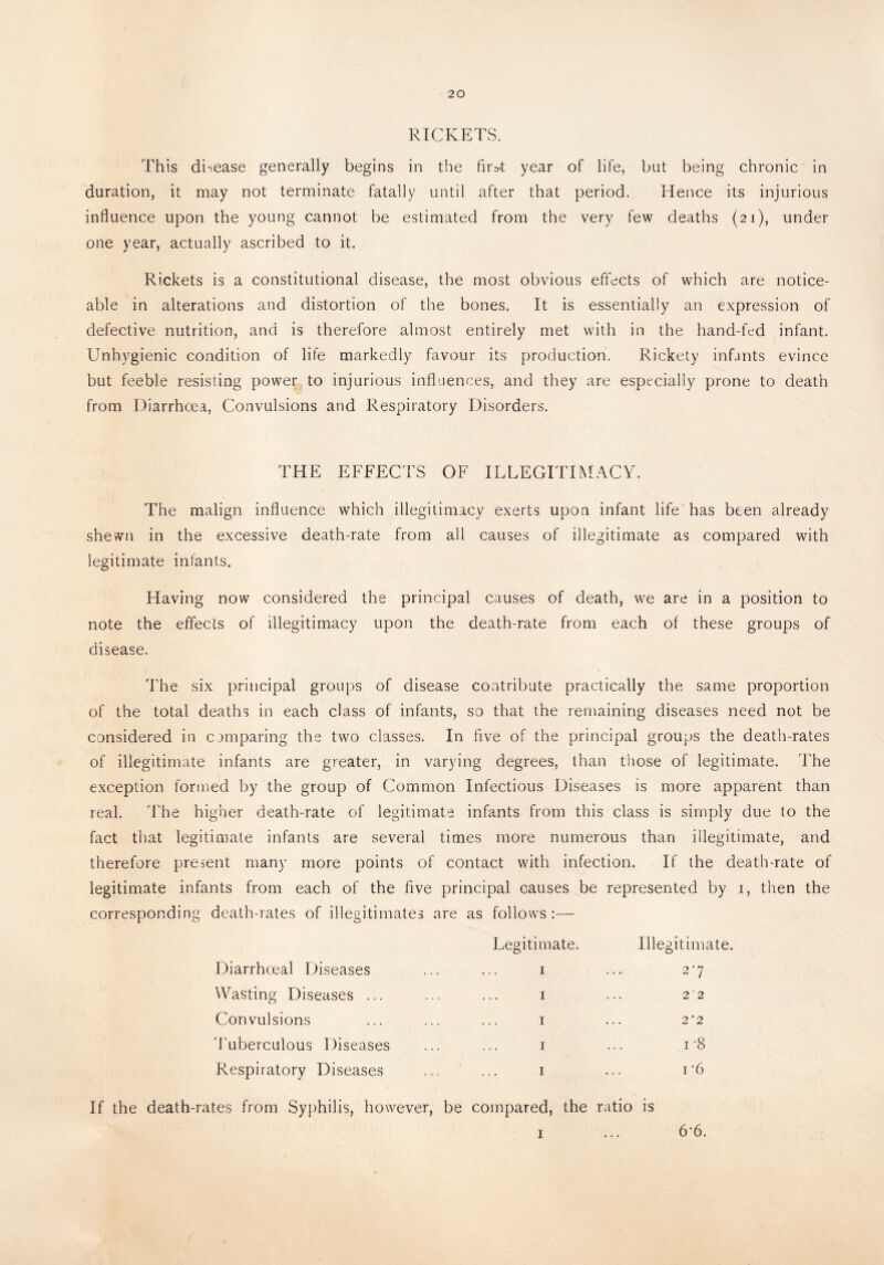 RICKETS. This disease generally begins in the first year of life, but being chronic in duration, it may not terminate fatally until after that period. Hence its injurious influence upon the young cannot be estimated from the very few deaths (21), under one year, actually ascribed to it. Rickets is a constitutional disease, the most obvious effects of which are notice¬ able in alterations and distortion of the bones. It is essentially an expression of defective nutrition, and is therefore almost entirely met with in the hand-fed infant. Unhygienic condition of life markedly favour its production. Rickety infants evince but feeble resisting power to injurious influences, and they are especially prone to death from Diarrhoea, Convulsions and Respiratory Disorders. THE EFFECTS OF ILLEGITIMACY. The malign influence which illegitimacy exerts upon infant life has been already shewn in the excessive death-rate from all causes of illegitimate as compared with legitimate infants. Having now considered the principal causes of death, we are in a position to note the effects of illegitimacy upon the death-rate from each of these groups of disease. The six principal groups of disease contribute practically the same proportion of the total deaths in each class of infants, so that the remaining diseases need not be considered in comparing the two classes. In five of the principal groups the death-rates of illegitimate infants are greater, in varying degrees, than those of legitimate. The exception formed by the group of Common Infectious Diseases is more apparent than real. The higher death-rate of legitimate infants from this class is simply due to the fact that legitimate infants are several times more numerous than illegitimate, and therefore present many more points of contact with infection. If the death-rate of legitimate infants from each of the five principal causes be represented by 1, then the corresponding death-rates of illegitimates are as follows :— Legitimate. Illegitimate. Diarrhceal Diseases 1 27 Wasting Diseases ... 1 2 ‘ 2 Convulsions 1 2*2 Tuberculous Diseases 1 i-8 Respiratory Diseases 1 i '6 If the death-rates from Syphilis, however, be compared, the ratio is 1 ... 6‘6.