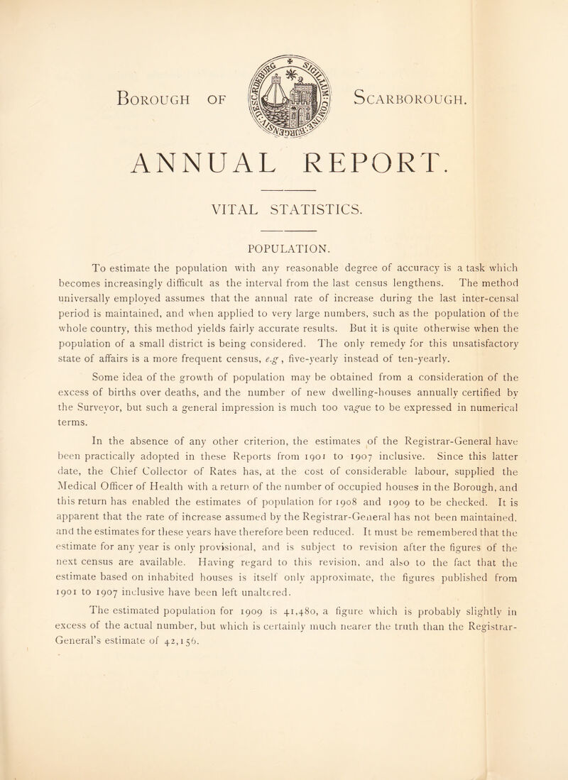 Borough of Scarborough. ANNUAL REPORT. VITAL STATISTICS. POPULATION. To estimate the population with any reasonable degree of accuracy is a task wliich becomes increasingly difficult as the interval from the last census lengthens. The method universally employed assumes that the annual rate of increase during the last inter-censal period is maintained, and when applied to very large numbers, such as the population of the whole country, this method yields fairly accurate results. But it is quite otherwise when the population of a small district is being considered. The only remedy for this unsatisfactory state of affairs is a more frequent census, e.g, five-yearly instead of ten-yearly. Some idea of the growth of population may be obtained from a consideration of the excess of births over deaths, and the number of new dwelling-houses annually certified by the Surveyor, but such a general impression is much too vague to be expressed in numerical terms. In the absence of any other criterion, the estimates of the Registrar-General have been practically adopted in these Reports from igoi to 1907 inclusive. Since this latter date, the Chief Collector of Rates has, at the cost of considerable labour, supplied the Medical Officer of Health with a return of the number of occupied houses in the Borough, and this return has enabled the estimates of population for 1908 and 1909 to be checked. It is apparent that the rate of increase assumed by the Registrar-General has not been maintained, and the estimates for these years have therefore been reduced. It must be remembered that the estimate for any year is only provisional, and is subject to revision after the figures of the next census are available. Having regard to this revision, and aho to the fact that the estimate based on inhabited houses is itself only approximate, the figures published from 1901 to 1907 inclusive have been left unaltered. The estimated population for 1909 is 41,480, a figure which is probably slightlv in excess of the actual number, but which is certainly much nearer the truth than the Registrar- General’s estimate of 42,156.