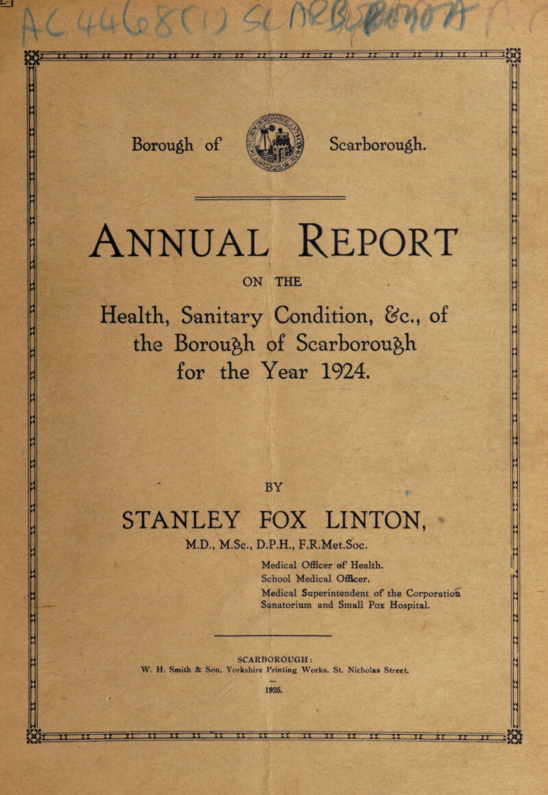 A A.A A. xx xx -t-t-*-»-r A. A. A A —*1JU rfcji Borough of Scarborough. Annual Report ON THE Health, Sanitary Condition, &c., of the Borough of Scarborough for the Year 1924. BY STANLEY FOX LINTON, M.D., M.Sc., D.P.H., F.R.Met.Soc. Medical Officer of Health. School Medical Officer. Medical Superintendent of the Corporation Sanatorium and Small Pox Hospital. SCARBOROUGH: W. H. Smith & Son, Yorkshire Printing Works, St. Nicholas Street. H 1925, >< -