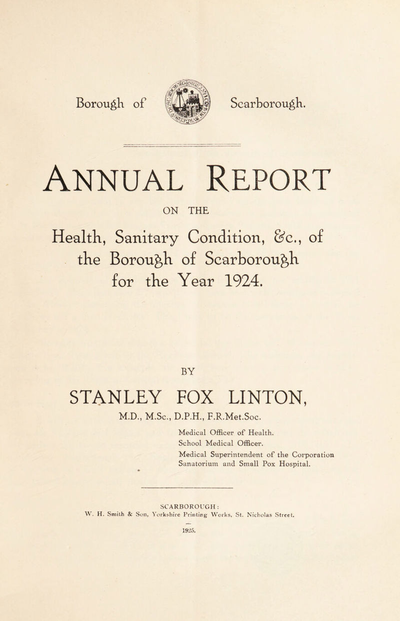 Borough of o] Scarborough. Annual Report ON THE Health, Sanitary Condition, &c., of for the Year 1924. BY STANLEY FOX LINTON, M.D., M.Sc., D.P.H., F.R.Met.Soc. Medical Officer of Health. School Medical Officer. Medical Superintendent of the Corporation Sanatorium and Small Pox Hospital. SCARBOROUGH: W. H. Smith & Son, Yorkshire Printing Works, St. Nicholas Street.