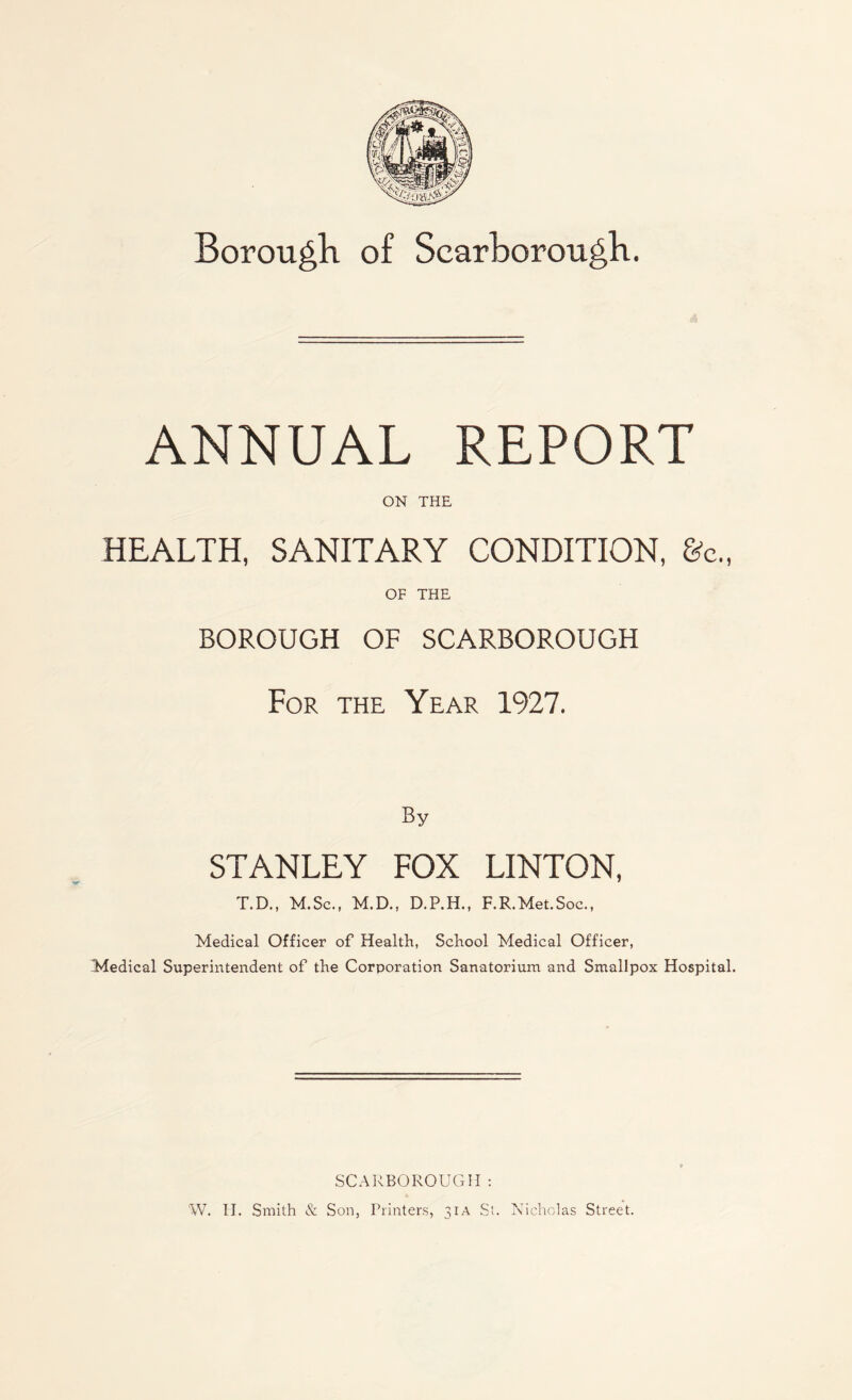 Borough of Scarborough. ANNUAL REPORT ON THE HEALTH, SANITARY CONDITION, &c., OF THE BOROUGH OF SCARBOROUGH For the Year 1927. STANLEY FOX LINTON, T.D., M.Sc., M.D., D.P.H., F.R.Met.Soe., Medical Officer of Health, School Medical Officer, Medical Superintendent of the Corporation Sanatorium and Smallpox Hospital. SCARBOROUGH : W. H. Smith & Son, Printers, 31A St. Nicholas Street.