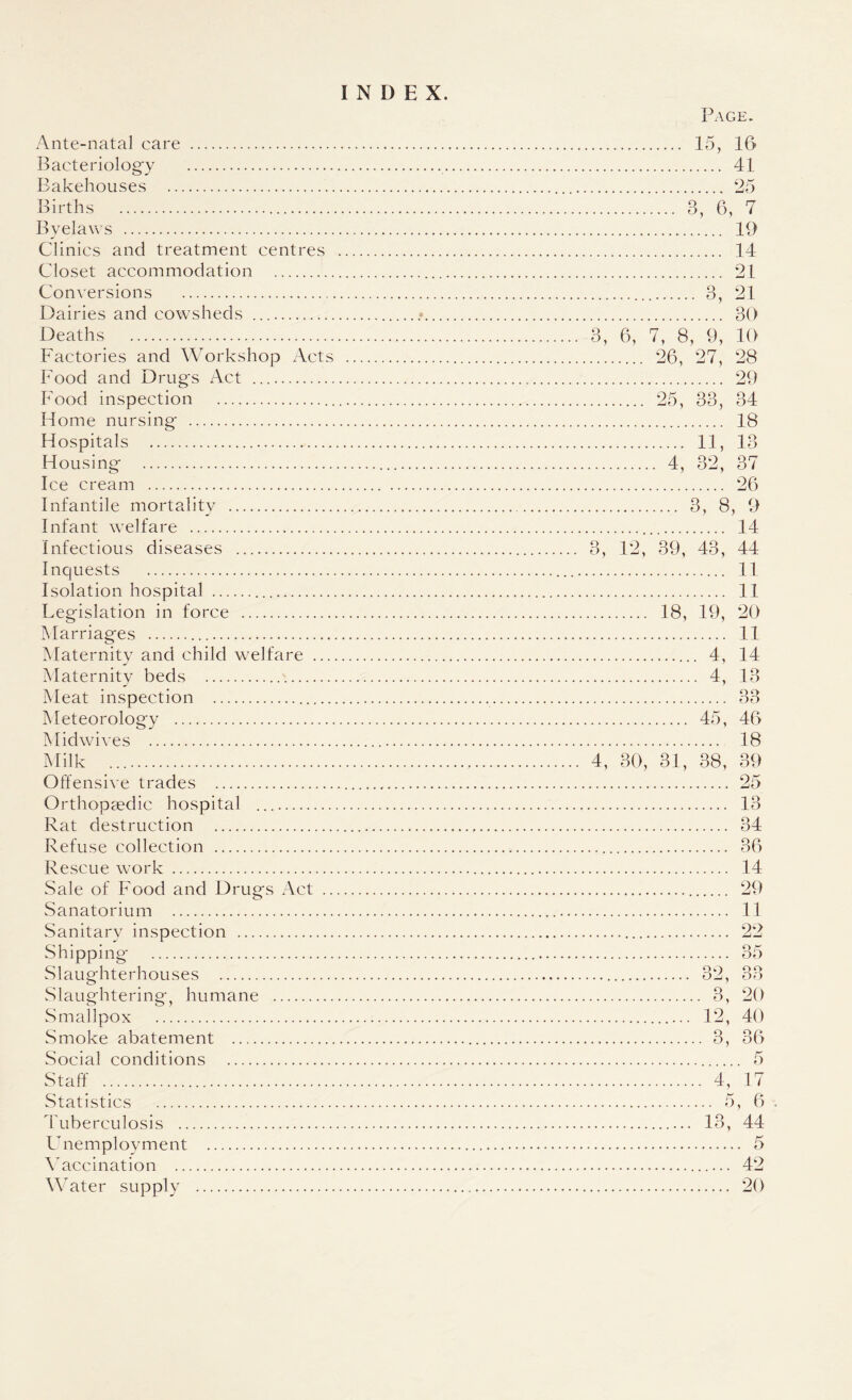 INDEX. Ante-natal care . Bacteriology . Bakehouses . Births . Byelaws . Clinics and treatment centres Closet accommodation . Conversions . Dairies and cowsheds . Deaths . Factories and Workshop Acts Food and Drugs Act . Food inspection . Home nursing- . Hospitals . Housing- . Ice cream . Infantile mortality . Infant welfare . Infectious diseases . Inquests . Isolation hospital . Legislation in force . Marriages . Maternity and child welfare ... Maternity beds . Meat inspection .. Meteorology . Midwives . Milk . Offensive trades . Orthopaedic hospital . Rat destruction . Refuse collection . Rescue work . Sale of Food and Drugs Act .. Sanatorium . Sanitary inspection . Shipping . Slaughterhouses . Slaughtering, humane . .Smallpox . Smoke abatement . Social conditions . Staff . Statistics . Tuberculosis . Unemployment . Vaccination . Water supply . Page. . 15, 16 . 41 . 25 . 3, 6, 7 . 19 . 14 . 21 .. 3, 21 . 30 3, 6, 7, 8, 9, 10 . 26, 27, 28 . 29 . 25, 33, 34 . 18 . 11, 13 . 4, 32, 37 . 26 . 3, 8, 9 .. 14 3, 12, 39, 43, 44 . 11 . 11 . 18, 19, 20 . 11 . 4, 14 . 4, 13 o o . 45, 46 . 18 4, 30, 31, 38, 39 .. 25 13 34 36 14 29 11 22 O J, O U 3, 20 12, 40 3, 36 . 5 4, 17 .. 5, 6 . 13, 44 . 5 .... 42 .... 20