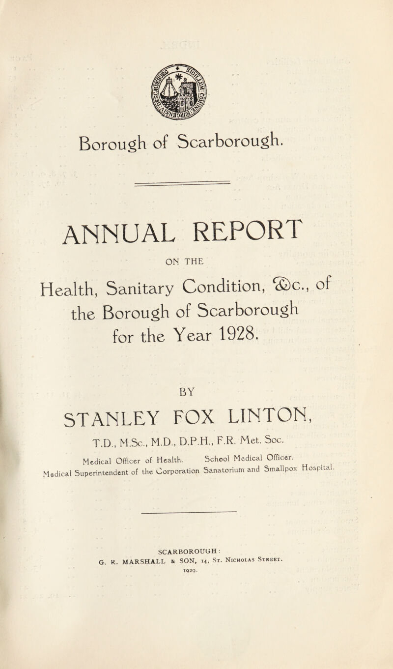 Borough of Scarborough. ANNUAL REPORT ON THE Health, Sanitary Condition, ©c., of the Borough of Scarborough for the Year 1928. BY STANLEY FOX LINTON, T.D., M.Sc„ M.D., D.P.H., F.R, Met. Soc. Medical Officer of Health. School Medical Officer. Medical Superintendent of the Corporation Sanatorium and Smallpox Hospital SCARBOROUGH: G. R. MARSHALL Ik SON, 14, St. Nicholas Street. 1929.