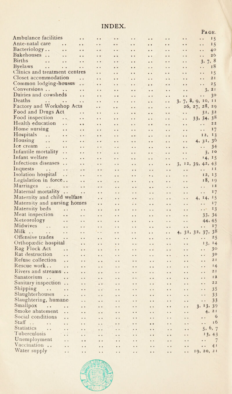 INDEX Ambulance facilities Ante-natal care Bacteriology .. Bakehouses .. Births Byelaws Clinics and treatment centres Closet accommodation Common lodging-houses .. Conversions . . Dairies and cowsheds Deaths Factory and Workshop Acts Food and Drugs Act Food inspection Health education Home nursing Hospitals Housing Ice cream Infantile mortality . Infant welfare Infectious diseases . Inquests Isolation hospital Legislation in force. Marriages Maternal mortality . Maternity and child welfare Maternity and nursing homes Maternity beds Meat inspection Meteorology Mid wives Milk . . Offensive trades Orthopaedic hospital Rag Flock Act Rat destruction Refuse collection Rescue work.. Rivers and streams .. Sanatorium Sanitary inspection .. Shipping Slaughterhouses Slaughtering, humane Smallpox Smoke abatement Social conditions Staff i » .. .. «. Statistics Tuberculosis • . . Unemployment Vaccination .. Page. 15 15 40 26 7» ^ 18 15 21 25 , 21 3° 3, 7, 8, 9, 10, 11 26, 27, 28, 29 31 * 32 . • 33) 34. 38 .. 22 .. 17 12, 13 4. 31. 36 * # • • 34 3, 10 ' 4. 15 3, 12, 39, 42, 43 11 12, 13 18, 19 12 . . 17 4, 14* *5 .. 17 . • 13 33. 34 44. 45 .. 17 4. 3B 32, 37) 38 .. 25 13. *4 .. 3° .. 3° .. .. 21 14 .. 21 .. .. 12 .. 22 •• *• 35 •• 33 .. 33 3’ 13. 39 4. 2 1 6 ., .. 16 5. 6. 7 *3.43 7 .. .. 4 1