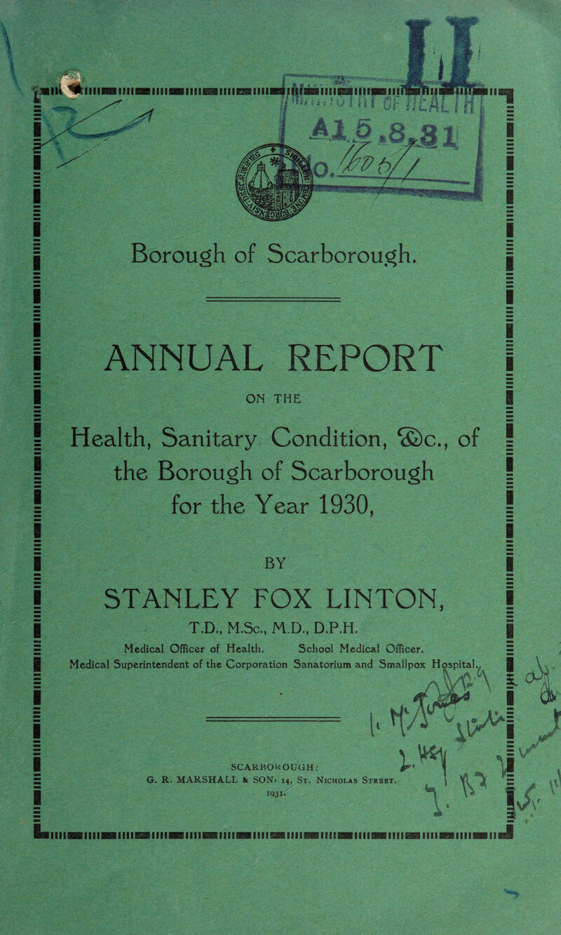 iii^i lllll■illllBal^ll^sllll I I I I I I I I I I I I I I I I I I I I I L ilw nii« M ■* * t: i» ♦ -7 . i ». r } -i Borough of Scarborough. ANNUAL REPORT ON THE Health, Sanitary Condition, ®c., of the Borough of Scarborough for the Year 1930, BY STANLEY FOX LINTON, T.D,. H.Sc., H D., D.P.H. Medical Officer of Health. School Medical Officer. Medical Superintendent of the Corporation Sanatorium and Smallpox Hospital. I I 1 I mm B ! ■BB I I I I SCARBOROUGH: G. R. MARSHALL & SON> 14, St. Nicholas Street IQ3I»