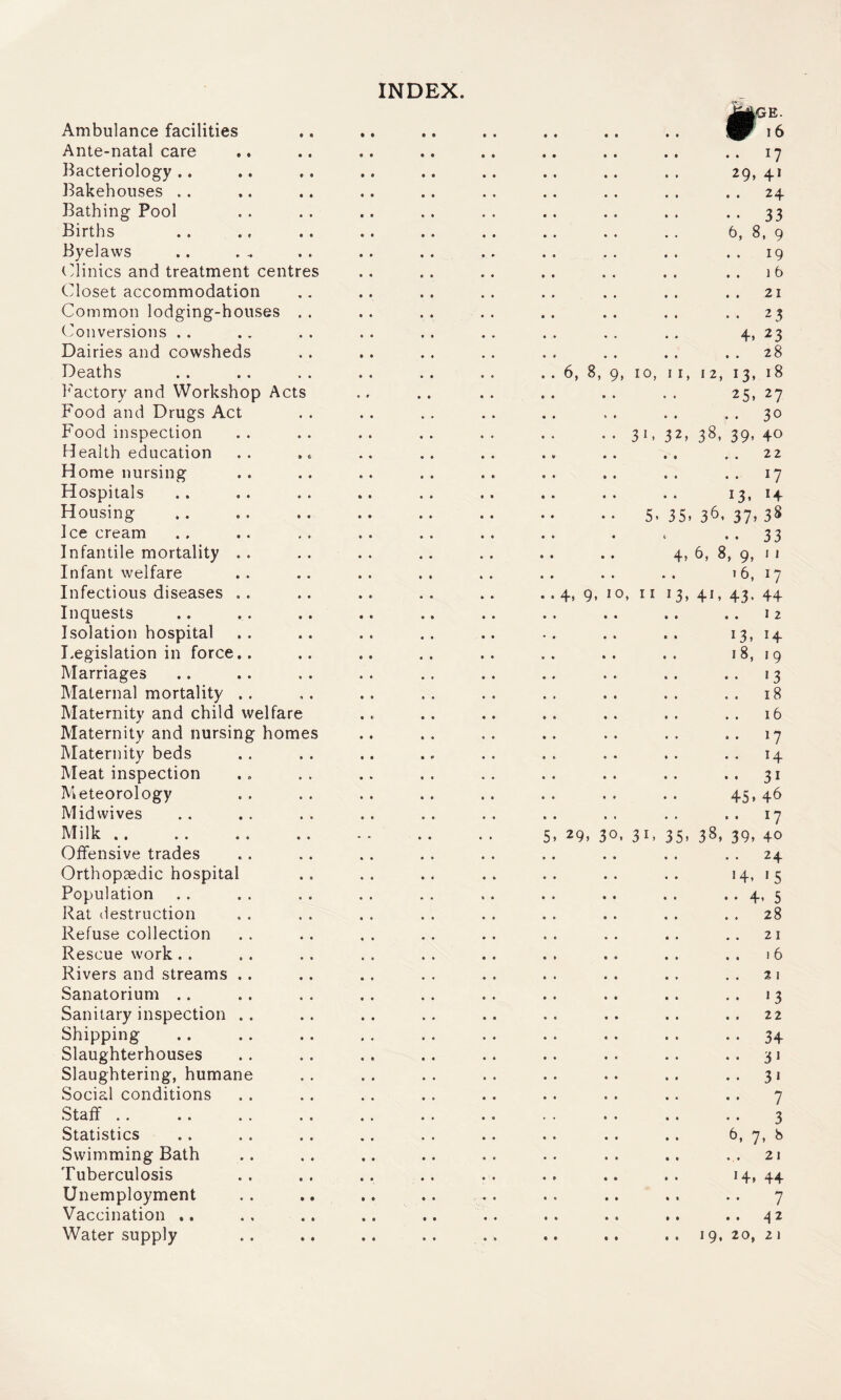 INDEX. Ambulance facilities Ante-natal care Bacteriology .. Bakehouses .. Bathing Pool Births Byelaws (linics and treatment centr Closet accommodation Common lodging-houses (Conversions . . Dairies and cowsheds Deaths I'^actory and Workshop Acts Food and Drugs Act Food inspection Health education Home nursing Hospitals Housing Ice cream Infantile mortality Infant welfare Infectious diseases Inquests Isolation hospital Legislation in force Marriages Maternal mortality Maternity and child welfare Maternity and nursing homes Maternity beds Meat inspection Meteorology Mid wives Milk .. Offensive trades Orthopaedic hospita Population Rat destruction Refuse collection Rescue work .. Rivers and streams Sanatorium .. Sanitary inspection Shipping Slaughterhouses Slaughtering, human Social conditions Staff .. Statistics Swimming Bath Tuberculosis Unemployment Vaccination .. Water supply 6, 8, 4. 9. 29, 9, 10, 31 o, I I 5. . 31, ,GE. 1 6 .. 17 29, 41 . . 24 • • 33 6, 8, 9 . . 19 . . ] 6 . . 21 • . 23 4, 23 . . 28 I, 12, 13, 18 25, 27 . . 30 32, 38, 39, 40 22 • 17 13. H 35, 36, 37» 38 . . 33 4, b, 8, 9, M 16, 17 ^3, 4J, 43. 44 I 2 13, 14 18, 19 »3 18 16 17 14 31 45, 46 17 35, 38, 39, 40 24 4, 15 4, 5 28 21 I 6 % I '3 22 34 3J 3* 7 3 . 7* 8 21 4, 44 7 42 19, 20, 21