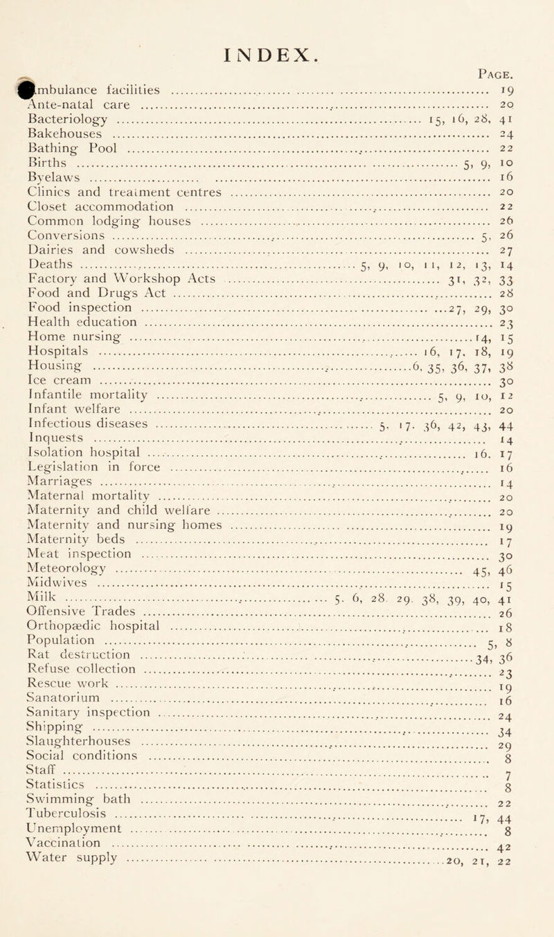 Page. ^Imbulance facilities . 19 Ante-natal care . 20 Bacteriology . 15, 10, 28, 41 Bakehouses . 24 Bathing Pool . 22 Births . 5, 9, 10 Byelaws . 16 Clinics and treatment centres . 20 Closet accommodation . 22 Common lodging houses . 26 Conversions ..... 5, 26 Dairies and cowsheds . 27 Deaths ... 5, 9, 10, 1 1, 12, 13, 14 Factory and Workshop Acts . 31, 32, 33 Food and Drugs Act . 28 Food inspection .27, 29, 30 Health education . 23 Home nursing . [4, 15 Hospitals ... i 6, 17, 18, 19 Housir‘£ ..6. 35. 36, 37. 3» Ice cream . 30 Infantile mortality ... 5, 9, 10, 12 Infant welfare ...... 20 Infectious diseases ... 5. 17. 36, 42, 43, 44 Inquests . 14 Isolation hospital . 16. 17 Legislation in force . 16 Marriages . 14 Maternal mortality . 20 Maternity and child welfare . 20 Maternity and nursing homes . 19 Maternity beds . 17 Meat inspection . 30 Meteorology . 43, 46 Mid wives . 13 Milk ....... 5. 6, 28. 29. 38, 39, 40, 41 Offensive Trades . 26 Orthopaedic hospital . jg Population . 3} g Rat destruction . ...34 36 Refuse collection .’ 23 Rescue work . Tg Sanatorium . Sanitary inspection . 24 Shipping . *34 Slaughterhouses . 2g Social conditions . g Staff . _ y Statistics . g Swimming bath . 22 Tuberculosis . ^ ^ LInemployment . g Vaccination . 42 Water supply .20, 21, 22