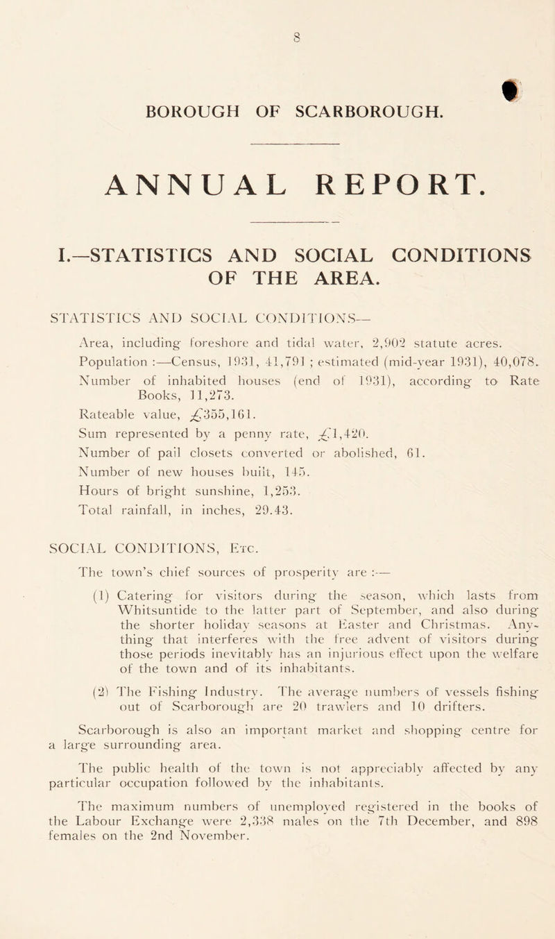 BOROUGH OF SCARBOROUGH. ANNUAL REPORT. I.—STATISTICS AND SOCIAL CONDITIONS OF THE AREA. STATISTICS AND SOCIAL CONDITIONS— Area, including foreshore and tidal water, 2,902 statute acres. Population :—Census, 1931, 41,791 ; estimated (mid-year 1931), 40,078. Number of inhabited houses (end of 1931), according to- Rate Books, 11,273. Rateable value, ,£1355,101. Sum represented by a penny rate, £11,420. Number of pail closets converted or abolished, 61. Number of new houses built, 145. Hours of bright sunshine, 1,253. Total rainfall, in inches, 29.43. SOCIAL CONDITIONS, Etc. The town’s chief sources of prosperity are :— (1) Catering for visitors during the season, which lasts from Whitsuntide to the latter part of September, and also during the shorter holiday seasons at Easter and Christmas. Any¬ thing' that interferes with the free advent of visitors during those periods inevitably has an injurious effect upon the welfare of the town and of its inhabitants. (29 The Fishing Industry. The average numbers of vessels fishing* out of Scarborough are 20 trawlers and 10 drifters. Scarborough is also an important market and shopping centre for a larg'e surrounding area. The public health of the town is not appreciably affected by any particular occupation followed by the inhabitants. The maximum numbers of unemployed registered in the books of the Labour Exchange were 2,338 males on the 7th December, and 898 females on the 2nd November.