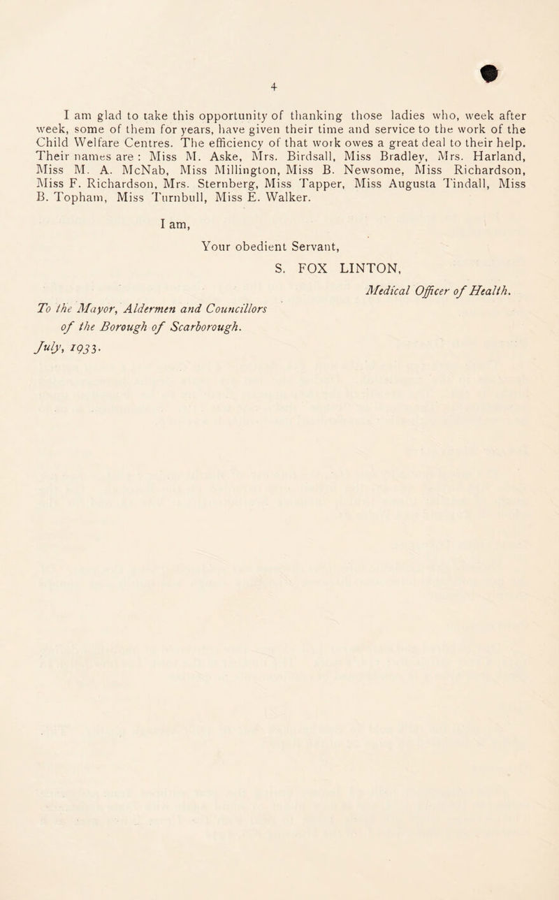 I am glad to take this opportunity of thanking those ladies who, week after week, some of them for years, have given their time and service to the work of the Child Welfare Centres. The efficiency of that work owes a great deal to their help. Their names are : Miss M. Aske, Mrs. Birdsall, Miss Bradley, Mrs. Harland, Miss M. A. McNab, Miss Millington, Miss B. Newsome. Miss Richardson, Miss F. Richardson, Mrs. Sternberg, Miss Tapper, Miss Augusta Tindall, Miss B. Topham, Miss Turnbull, Miss E. Walker. I am, Your obedient Servant, S. FOX LINTON, Medical Officer of Health. To the Mayor, Aldermen and Councillors of the Borough of Scarborough. July, 193b'