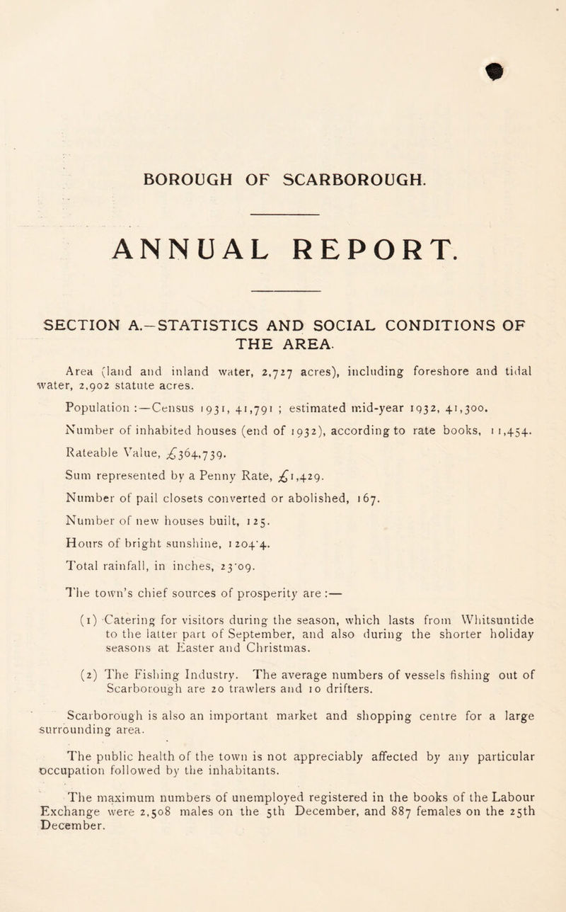 ANNUAL REPORT. SECTION A.—STATISTICS AND SOCIAL CONDITIONS OF THE AREA. Area (land and inland water, 2,727 acres), including foreshore and tidal water, 2,902 statute acres. Population :—Census 1931, 41,791 ; estimated mid-year 1932, 41,300. Number of inhabited houses (end of 1932), accordingto rate books, 1 1,454. Rateable Value, ^364,739. Sum represented by a Penny Rate, ^1,429. Number of pail closets converted or abolished, 167. Number of new houses built, 125. H ours of bright sunshine, 1 204'4- Total rainfall, in inches, 23'09. The town’s chief sources of prosperity are :— (1) Catering for visitors during the season, which lasts from Whitsuntide to the latter part of September, and also during the shorter holiday seasons at Easter and Christmas. (2) The Fishing Industry. The average numbers of vessels fishing out of Scarborough are 20 trawlers and 10 drifters. Scarborough is also an important market and shopping centre for a large surrounding area. The public health of the town is not appreciably affected by any particular occupation followed by the inhabitants. The maximum numbers of unemployed registered in the books of the Labour Exchange were 2,508 males on the 5th December, and 887 females on the 25th December.