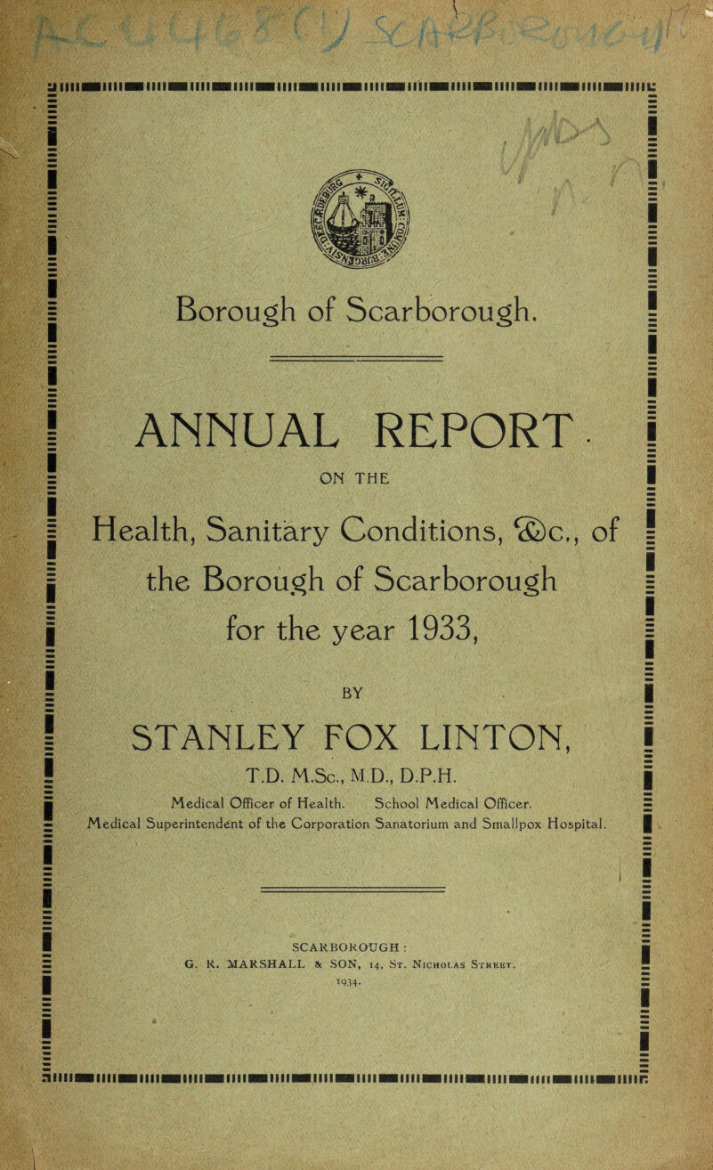 U IIIIIBIIIIIHIlIimilllHillilMillllHilllimllilDBIIlIHillllHHIlimIIIIHB1IIIBBurn: i i I I i i i i [ i i i i i i i i i i i i Borough of Scarborough. ANNUAL REPORT ON THE Health, Sanitary Conditions, S)c., of the Borough of Scarborough for the year 1933, BY STANLEY FOX LINTON, T.D. M.Sc., M.D., D.P.H. Medical Officer of Health. School Medical Officer. Medical Superintendent of the Corporation Sanatorium and Smallpox Hospital. SCARBOROUGH: G. R. MARSHALL & SON, 14, St. Nicholas Street. T934* | i i ! [ i i [ | 1 mm | I | § i i i [ i 1 | i nilllMlllIBHIIlIBHIimilllHHIIIIMlimilllMMIIIMIIlIBHIlimflllHBIIIIHHIIIir: