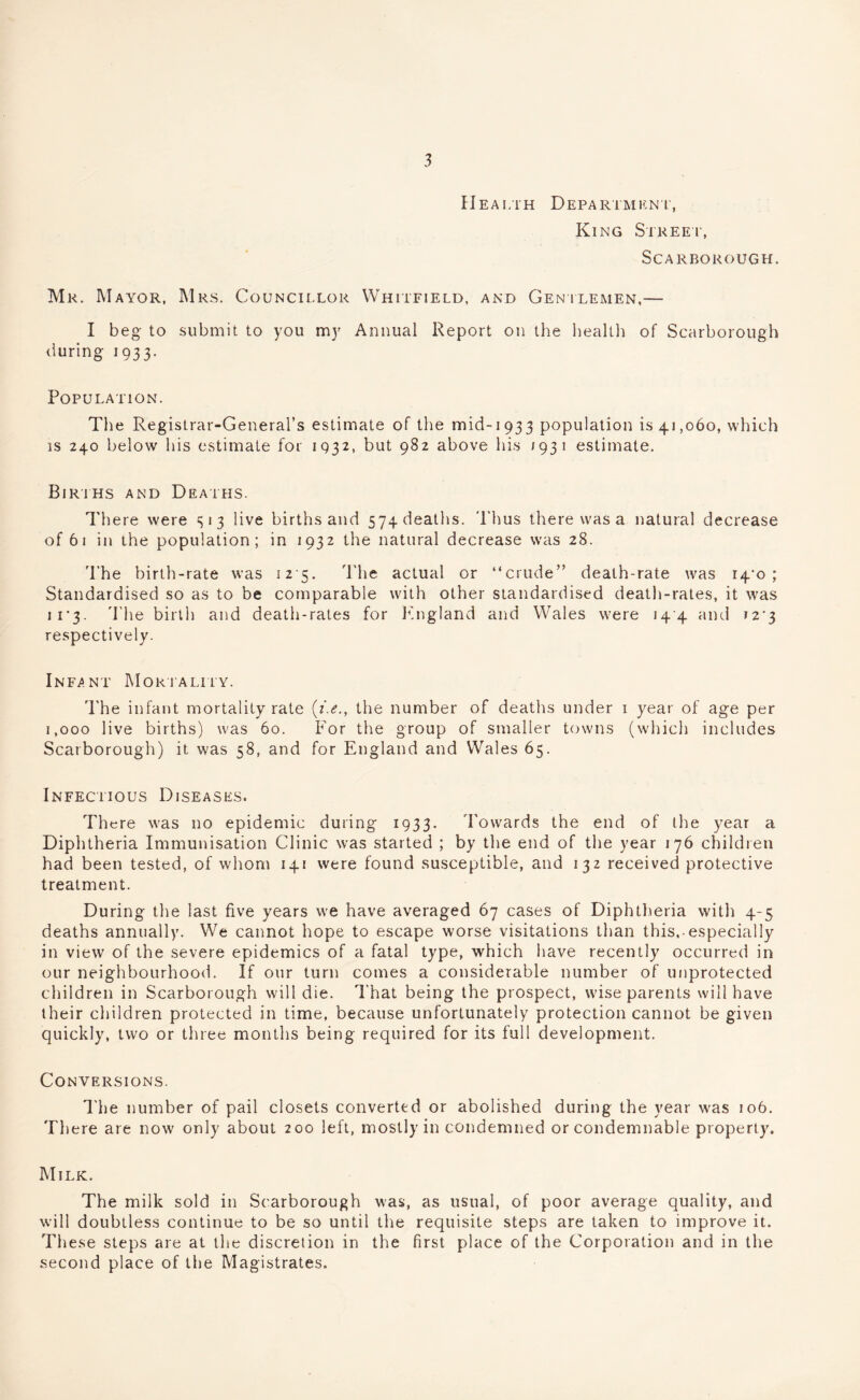 Health Department, King Street, Scarborough. Mr. Mayor, Mrs. Councillor Whitfield, and Gentlemen,— I beg to submit to you my Annual Report on the health of Scarborough during 1933. Population. The Registrar-General’s estimate of the mid-1933 population is 41,060, which is 240 below his estimate for 1932, but 982 above his 193 1 estimate. Births and Deaths. There were S'3 live births and 574 deaths. Thus there was a natural decrease of 61 in the population; in 1932 the natural decrease was 28. The birth-rate was 12 5. The actual or “crude” death-rate was i4'o ; Standardised so as to be comparable with other standardised death-rates, it was ii'3- The birth and death-rates for England and Wales were 144 and 12*3 respectively. Infant Mortality. The infant mortality rate (/.<?., the number of deaths under 1 year of age per 1,000 live births) was 60. For the group of smaller towns (which includes Scarborough) it was 58, and for England and Wales 65. Infectious Diseases. There was no epidemic during 1933. Towards the end of the year a Diphtheria Immunisation Clinic was started ; by the end of the year 176 children had been tested, of whom 141 were found susceptible, and 132 received protective treatment. During the last five years we have averaged 67 cases of Diphtheria with 4-5 deaths annually. We cannot hope to escape worse visitations than this,-especially in view of the severe epidemics of a fatal type, which have recently occurred in our neighbourhood. If our turn comes a considerable number of unprotected children in Scarborough will die. That being the prospect, wise parents will have their children protected in time, because unfortunately protection cannot be given quickly, two or three months being required for its full development. Conversions. The number of pail closets converted or abolished during the year was 106. There are now only about 200 left, mostly in condemned or condemnable property. Milk. The milk sold in Scarborough was, as usual, of poor average quality, and will doubtless continue to be so until the requisite steps are taken to improve it. These steps are at the discretion in the first place of the Corporation and in the second place of the Magistrates.