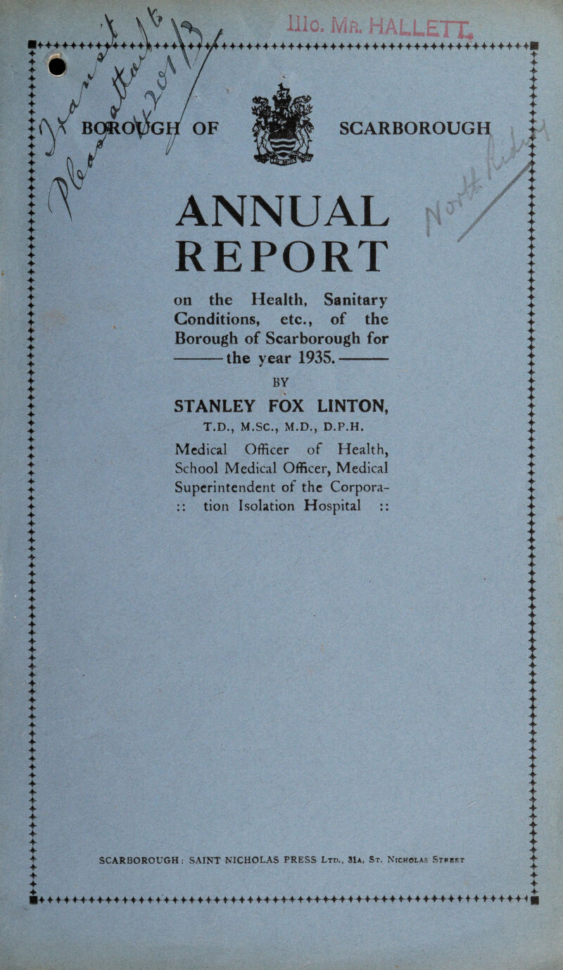 ANNUAL REPORT on the Health, Sanitary Conditions, etc., of the Borough of Scarborough for -the year 1935.- BY STANLEY FOX LINTON, T.D., M.SC., M.D., D.P.H, Medical Officer of Health, School Medical Officer, Medical Superintendent of the Corpora- :: tion Isolation Hospital :: ^ SCARBOROUGH: SAINT NICHOLAS PRESS Ltd., 31a, St. Nicholas Street