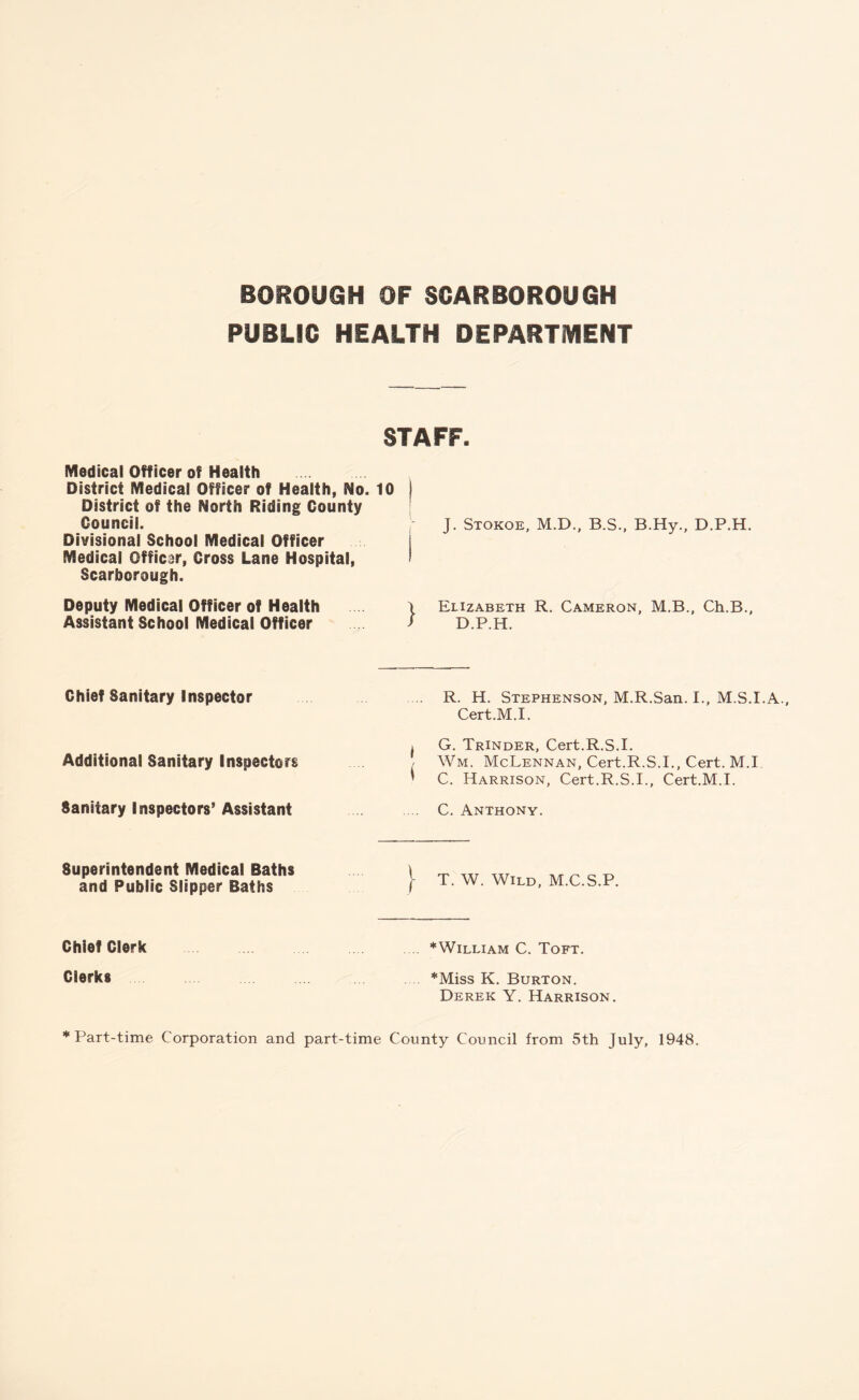 BOROUGH OF SCARBOROUGH PUBLIC HEALTH DEPARTMENT STAFF. Medical Officer of Health District Medical Officer of Health, No. 10 j District of the North Riding County Council. Divisional School Medical Officer Medical Officar, Cross Lane Hospital, 1 Scarborough. J. Stokoe, M.D., B.S., B.Hy., D.P.H. Deputy Medical Officer of Health Assistant School Medical Officer » Elizabeth R. Cameron, M.B., Ch.B., * D.P.H. Chief Sanitary Inspector ... R. H. Stephenson, M.R.San. I., M.S.I.A Cert.M.I. Additional Sanitary Inspectors l G. Trinder, Cert.R.S.I. Wm. McLennan, Cert.R.S.I., Cert. M.I ' C. Harrison, Cert.R.S.I., Cert.M.I. Sanitary Inspectors’ Assistant C. Anthony. Superintendent Medical Baths and Public Slipper Baths (- T. W. Wild, M.C.S.P. Chief Clerk ♦William C. Toft. Clerks ♦Miss K. Burton. Derek Y. Harrison. ‘Part-time Corporation and part-time County Council from 5th July, 1948.