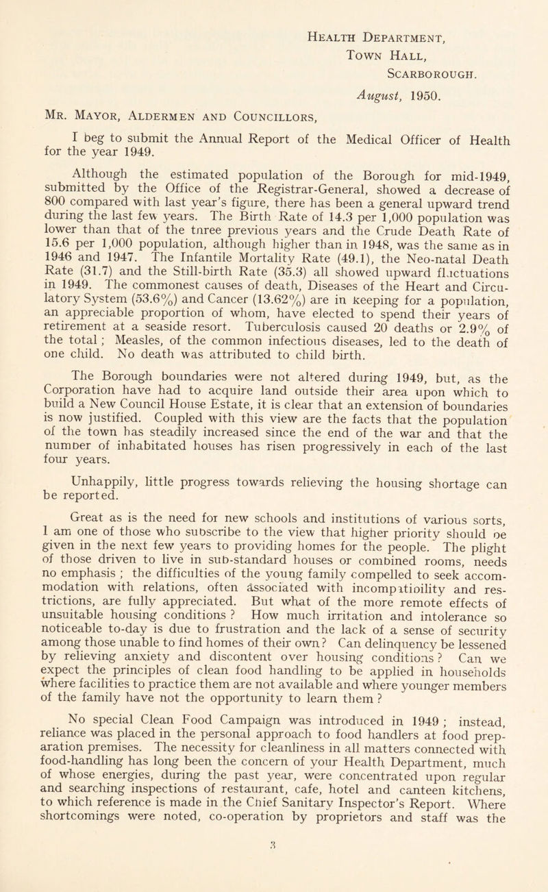 Health Department, Town Hall, Scarborough. August, 1950. Mr. Mayor, Aldermen and Councillors, I beg to submit the Annual Report of the Medical Officer of Health for the year 1949. Although the estimated population of the Borough for mid-1949, submitted by the Office of the Registrar-General, showed a decrease of 800 compared with last year’s figure, there has been a general upward trend during the last few years. The Birth Rate of 14.3 per 1,000 population was lower than that of the tnree previous years and the Crude Death Rate of 15.6 per 1,000 population, although higher than in 1948, was the same as in 1946 and 1947. The Infantile Mortality Rate (49.1), the Neo-natal Death Rate (31.7) and the Still-birth Rate (35.3) all showed upward flactuations in 1949. The commonest causes of death, Diseases of the Heart and Circu¬ latory System (53.6%) and Cancer (13.62%) are in Reeping for a population, an appreciable proportion of whom, have elected to spend their years of retirement at a seaside resort. Tuberculosis caused 20 deaths or 2.9% of the total; Measles, of the common infectious diseases, led to the death of one child. No death was attributed to child birth. The Borough boundaries were not altered during 1949, but, as the Corporation have had to acquire land outside their area upon which to build a New Council House Estate, it is clear that an extension of boundaries is now justified. Coupled with this view are the facts that the population of the town has steadily increased since the end of the war and that the numoer of inhabitated houses has risen progressively in each of the last four years. Unhappily, little progress towards relieving the housing shortage can be reported. Great as is the need for new schools and institutions of various sorts, 1 am one of those who subscribe to the view that higher priority should oe given in the next few years to providing homes for the people. The plight of those driven to live in sub-standard houses or combined rooms, needs no emphasis ; the difficulties of the young family compelled to seek accom¬ modation with relations, often associated with incompatioility and res¬ trictions, are fully appreciated. But what of the more remote effects of unsuitable housing conditions ? How much irritation and intolerance so noticeable to-day is due to frustration and the lack of a sense of security among those unable to find homes of their own ? Can delinquency be lessened by relieving anxiety and discontent over housing conditions ? Can we expect the principles of clean food handling to be applied in households where facilities to practice them are not available and where younger members of the family have not the opportunity to learn them ? No special Clean Food Campaign was introduced in 1949 ; instead, reliance was placed in the personal approach to food handlers at food prep¬ aration premises. The necessity for cleanliness in all matters connected with food-handling has long been the concern of your Health Department, much of whose energies, during the past year, were concentrated upon regular and searching inspections of restaurant, cafe, hotel and canteen kitchens, to which reference is made in the Cnief Sanitary Inspector’s Report. Where shortcomings were noted, co-operation by proprietors and staff was the