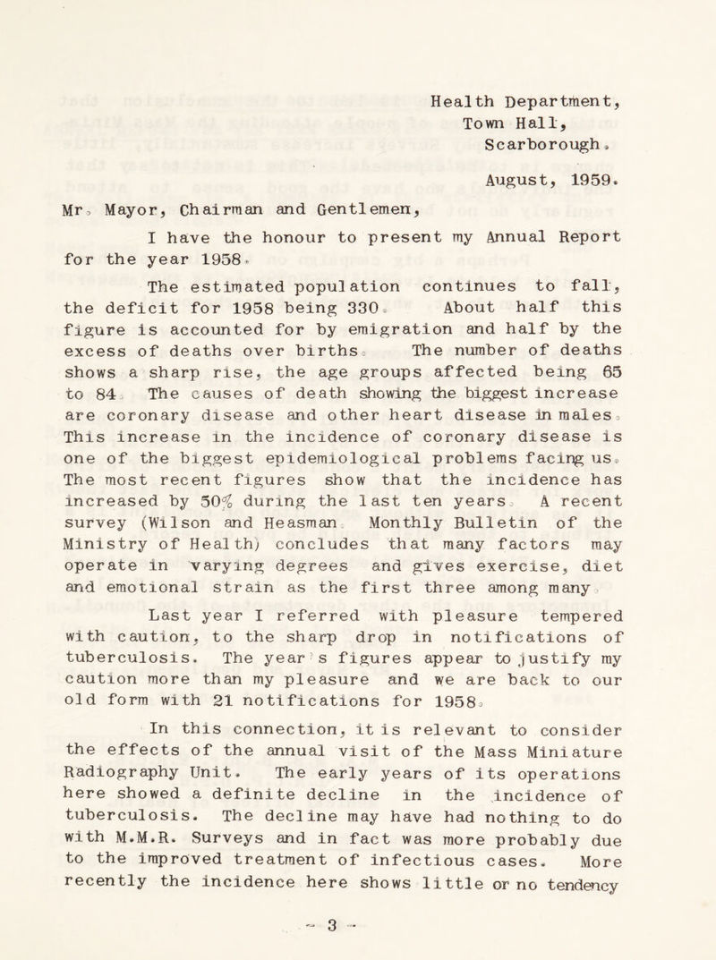 Health Department, Town Hall, Scarborough » August, 1959® Mr3 Mayor, Chairman and Gentlemen, I have the honour to present my Annual Report for the year 1958® The estimated population continues to fall, the deficit for 1958 being 330® About half this figure is accounted for by emigration and half by the excess of deaths over births® The number of deaths shows a sharp rise, the age groups affected being 65 to 84® The causes of death showing the biggest increase are coronary disease and other heart disease in males * This increase in the incidence of coronary disease is one of the biggest epidemiological problems facing us® The most recent figures show that the incidence has increased by 50% during the last ten years® A recent survey (Wilson and Heasman Monthly Bulletin of the Ministry of Health) concludes that many factors may operate in varying degrees and gives exercise, diet and emotional strain as the first three among many® Last year I referred with pleasure tempered with caution, to the sharp drop in notifications of tuberculosis. The year?s figures appear to justify ray caution more than my pleasure and we are back to our old form with 21 notifications for 1958® In this connection, it is relevant to consider the effects of the annual visit of the Mass Miniature Radiography Unit® The early years of its operations here showed a definite decline in the incidence of tuberculosis® The decline may have had nothing to do with M»M»R* Surveys and in fact was more probably due to the improved treatment of infectious cases® More recently the incidence here shows little or no tendency