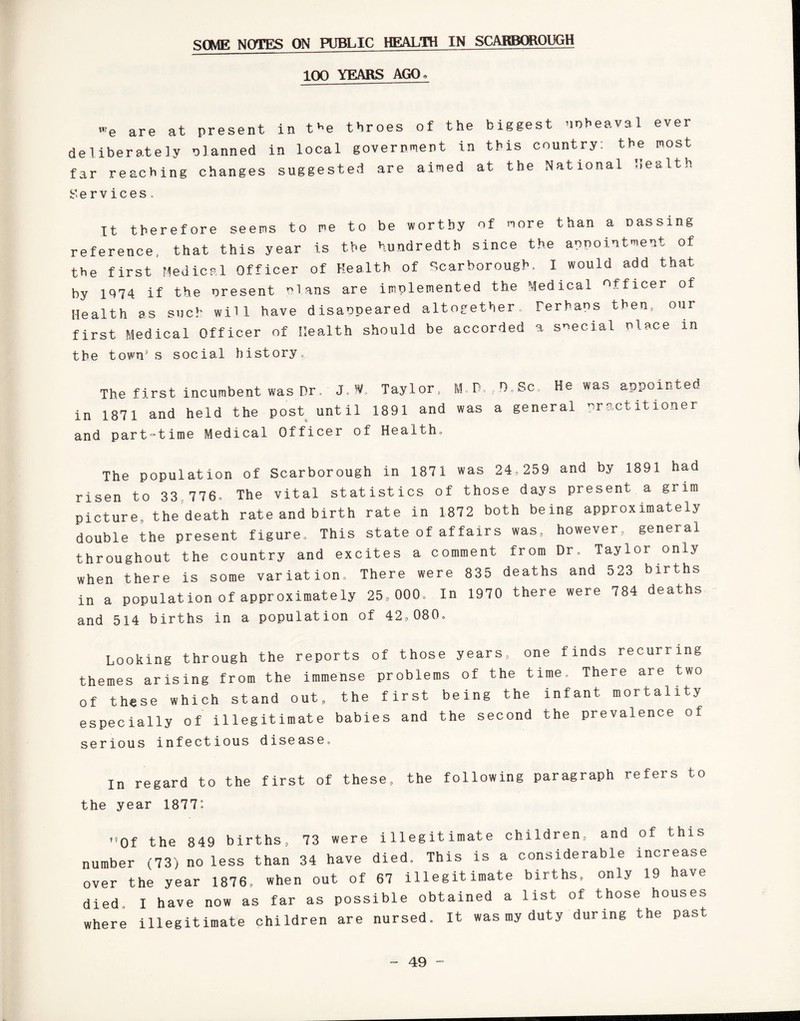 SOME NOTES ON PUBLIC HEALTH IN SCARBOROUGH 100 YEARS AGO, we are at present in t^e throes of the biggest upheaval ever deliberately planned in local government in this country: the most far reaching changes suggested are aimed at the National Health Services, It therefore seems to me to be worthy of more than a passing reference, that this year is the hundredth since the appointment of the first Medical Officer of Health of Scarborough. I would add that by 1074 if the present elans are implemented the Medical officer of Health as such will have disappeared altogether Perhaps then, our first Medical Officer of Health should be accorded a special Place in tbe town’s social history. The first incumbent was Dr, J.MV Taylor, M.D.,D.Sc. He was appointed in 1871 and held the post until 1891 and was a general practitioner and part-time Medical Officer of Health. The population of Scarborough in 1871 was 24,259 and by 1891 had risen to 33 776, The vital statistics of those days present a grim picture, the death rate and birth rate in 1872 both being approximately double the present figure. This state of affairs was, however, general throughout the country and excites a comment from Dr. Taylor only when there is some variation. There were 835 deaths and 523 births in a population of approximately 25,000. In 1970 there were 784 deaths and 514 births in a population of 42,080. Looking through the reports of those years, one finds recurring themes arising from the immense problems of the time. There are two of these which stand out, the first being the infant mortality especially of illegitimate babies and the second the prevalence of serious infectious disease, in regard to the first of these, the following paragraph refers to the year 1877°, ’’Of the 849 births, 73 were illegitimate children, and of this number (73) no less than 34 have died. This is a considerable increase over the year 1876, when out of 67 illegitimate births, only 19 have died. I have now as far as possible obtained a list of those houses where illegitimate children are nursed. It was my duty during the past