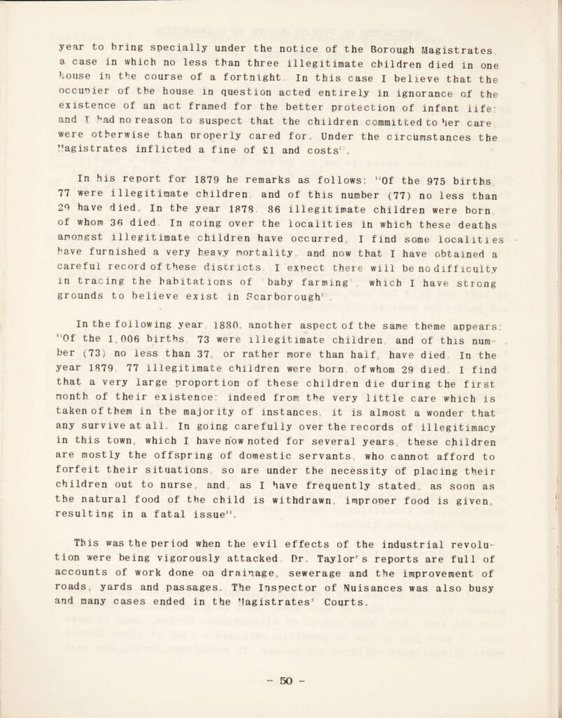 year to bring specially under the notice of the Borough Magistrates a case in which no less than three illegitimate children died in one house in the course of a fortnight. In this case I believe that the occuoier of the house in question acted entirely in ignorance of the existence of an act framed for the better protection of infant life0 and I Nad no reason to suspect that the children committed to her care were otherwise than properly cared for. Under the circumstances the Magistrates inflicted a fine of £1 and costs'. In his report for 1879 he remarks as follows: ?,0f the 975 births 77 were illegitimate children and of this number (77) no less than 29 have died. In the year 1878 86 illegitimate children were born of whom 36 died. In going over the localities in which these deaths amongst illegitimate children have occurred, I find some localities have furnished a very heavy mortality, and now that I have obtained a careful record of these districts I exnect there will be no difficulty m tracing the habitations of baby farming r which I have strong grounds to believe exist in Scarborough'', In the following year 1880, another aspect of the same theme appears: Of the 1,006 births 73 were illegitimate children, and of this num ber (73) no less than 37, or rather more than half, have died In the year 1879 77 illegitimate children were born of whom 29 died, I find that a very large proportion of these children die during the first month of their existence: indeed from the very little care which is taken of them in the majority of instances, it is almost a wonder that any survive at all. In going carefully over the records of illegitimacy in this town, which I have now noted for several years these children are mostly the offspring of domestic servants, who cannot afford to forfeit their situations, so are under the necessity of placing their children out to nurse, and, as I have frequently stated, as soon as the natural food of the child is withdrawn, improner food is given, resulting in a fatal issue”. This was the period when the evil effects of the industrial revolu¬ tion were being vigorously attacked Dr. Taylor” s reports are full of accounts of work done on drainage, sewerage and the improvement of roads, yards and passages. The Inspector of Nuisances was also busy and many cases ended in the Magistrates” Courts,