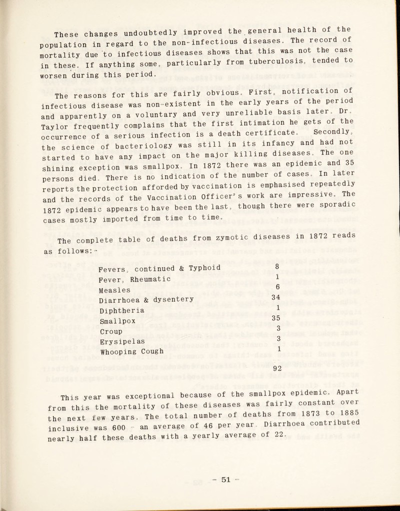 These changes undoubtedly improved the general health of the population in regard to the non-infectious diseases. The record of mortality due to infectious diseases shows that this was not the case in these. If anything some, particularly from tuberculosis, tended to worsen during this period. The reasons for this are fairly obvious. First, notification of infectious disease was non-existent in the early years of the period and apparently on a voluntary and very unreliable basis later. Dr. Taylor frequently complains that the first intimation he gets of the occurrence of a serious infection is a death certificate. Secondly, the science of bacteriology was still in its infancy and had not started to have any impact on the major killing diseases. The one shining exception was smallpox. In 1872 there was an epidemic and 35 persons died. There is no indication of the number of cases. In later reports the protection afforded by vaccination is emphasised repeatedly and the records of the Vaccination Officer9s work are impressive. The 1872 epidemic appears to have been the last, though there were sporadic cases mostly imported from time to time. The complete table of deaths from zymotic diseases in 1872 reads as follows:- Fevers, continued & Typhoid Fever, Rheumatic Measles Diarrhoea & dysentery Diphtheria Smallpox Croup Erysipelas Whooping Cough 8 1 6 34 1 35 3 3 1 92 This year was exceptional because of the smallpox epidemic. Apart from this the mortality of these diseases was fairly constant over the next few years. The total number of deaths from 1873 to 1885 inclusive was 600 - an average of 46 per year. Diarrhoea contributed nearly half these deaths with a yearly average of 22.