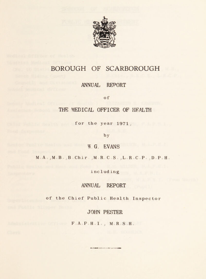 =4°-DfcQ^ BOROUGH OF SCARBOROUGH ANNUAL REPORT O f THE MEDICAL OFFICER OF HEALTH for the year 1971 by W G, EVANS M A M B, B, Chir , M R CoS -L R CP, DP H0 including ANNUAL REPORT of the Chief Public Health Inspector JOHN PESTER FA o PH o I c 3 MRS H o