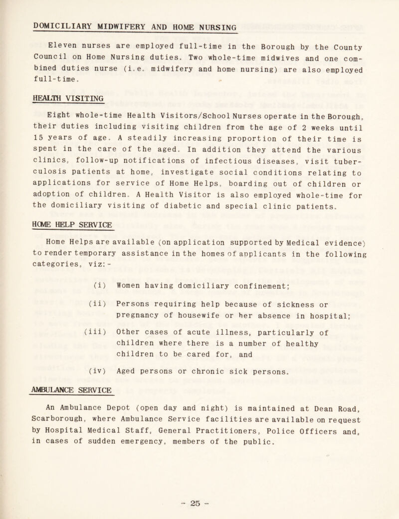 DOMICILIARY MIDWIFERY AND HOME NURSING Eleven nurses are employed full-time in the Borough by the County Council on Home Nursing duties. Two whole-time midwives and one com¬ bined duties nurse (i.e. midwifery and home nursing) are also employed full-time. HEALTH VISITING Eight whole-time Health Visitors/School Nurses operate in the Borough,, their duties including visiting children from the age of 2 weeks until 15 years of age. A steadily increasing proportion of their time is spent in the care of the aged. In addition they attend the various clinics, follow-up notifications of infectious diseases,, visit tuber¬ culosis patients at home, investigate social conditions relating to applications for service of Home Helps, boarding out of children or adoption of children. A Health Visitor is also employed whole-time for the domiciliary visiting of diabetic and special clinic patients. HOME HELP SERVICE Home Helps are available (on application supported by Medical evidence) to render temporary assistance in the homes of applicants in the following categories, viz: - (i) Women having domiciliary confinement; (ii) Persons requiring help because of sickness or pregnancy of housewife or her absence in hospital; (iii) Other cases of acute illness, particularly of children where there is a number of healthy children to be cared for, and (iv) Aged persons or chronic sick persons. AMBULANCE SERVICE An Ambulance Depot (open day and night) is maintained at Dean Road, Scarborough, where Ambulance Service facilities are available on request by Hospital Medical Staff, General Practitioners, Police Officers and, in cases of sudden emergency, members of the public.