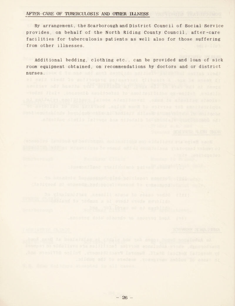 AFTER CARE OF TUBERCULOSIS AND OTHER ILLNESS By arrangement, the Scarborough and District Council provides, on behalf of the North Riding County Coun facilities for tuberculosis patients as well also for from other illnesses. of Social Service cil, after=care those suffering Additional bedding, clothing etc,, can be provided and room equipment obtained, on recommendations by doctors and nurses, loan of sick or district