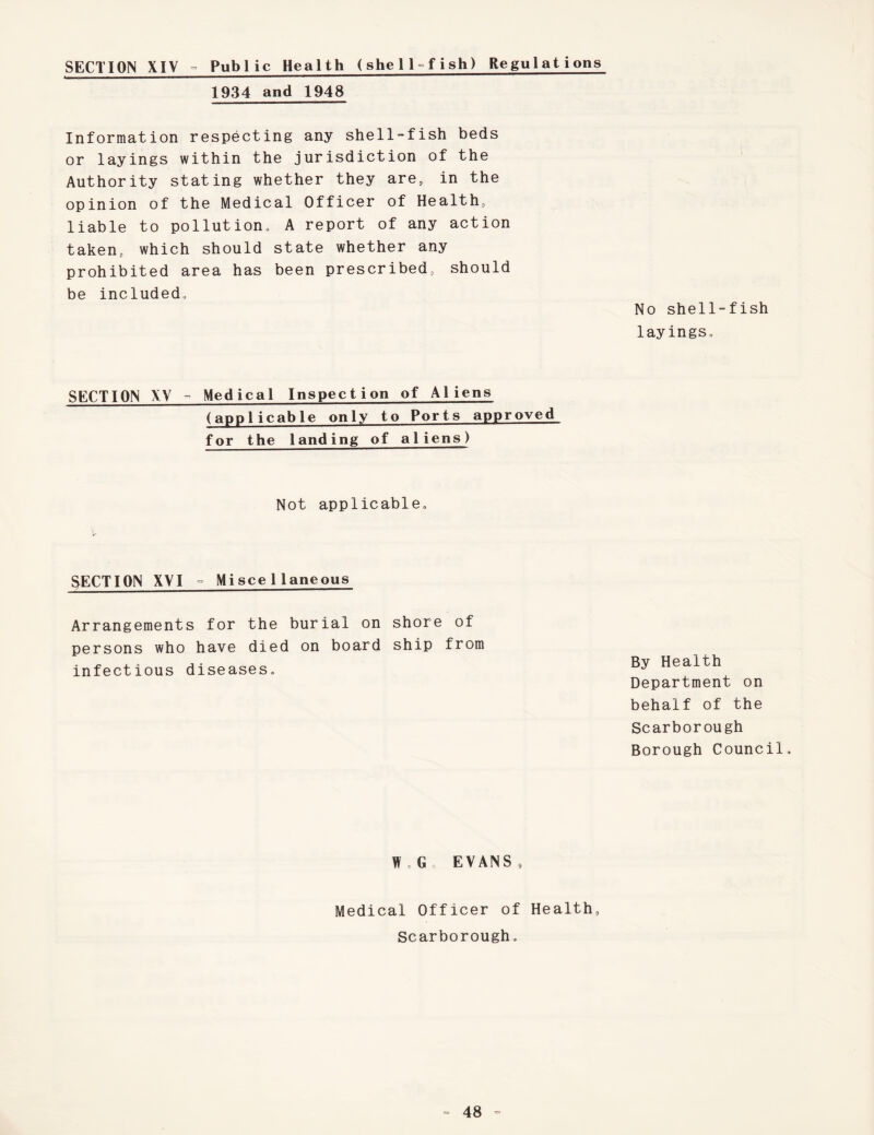 SECTION XIV ° Public Health (shell°fish) Regulations 1934 and 1948 Information respecting any shell-fish beds or layings within the jurisdiction of the Authority stating whether they are, in the opinion of the Medical Officer of Health, liable to pollution, A report of any action taken, which should state whether any prohibited area has been prescribed, should be included. No shell-fish layings. SECTION XV ° Medical Inspection of Aliens (applicable only to Ports approved for the landing of aliens) Not applicable. SECTION XVI ° Miscellaneous Arrangements for the burial on shore of persons who have died on board ship from infectious diseases. By Health Department on behalf of the Scarborough Borough Council, W , G , EVANS, Medical Officer of Health, Scarborough,