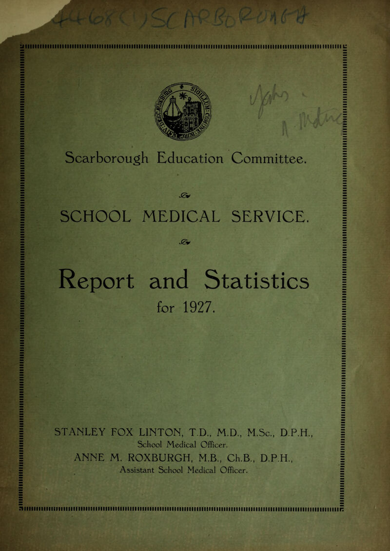 ^1111III ■ M1111111 tl IM1111111IIIIII ■ 11III ■ 11111111111II11II111111111111 ■ 1111111111M11MI ■ 11111111 [ 111111111111111111111111111111 L: Scarborough Education Committee. SCHOOL MEDICAL SERVICE. Report and Statistics for 1927. STANLEY FOX LINTON, T.D., M.D., M.Sc., D.P.H., School Medical Officer. ANNE M. ROXBURGH, M.B., Ch.B., D.P.H., Assistant School Medical Officer. ......... ■ 1111 i n 111 ■ 1111111111111111111111111111 ■ 111111111 ■ 11111111 r:
